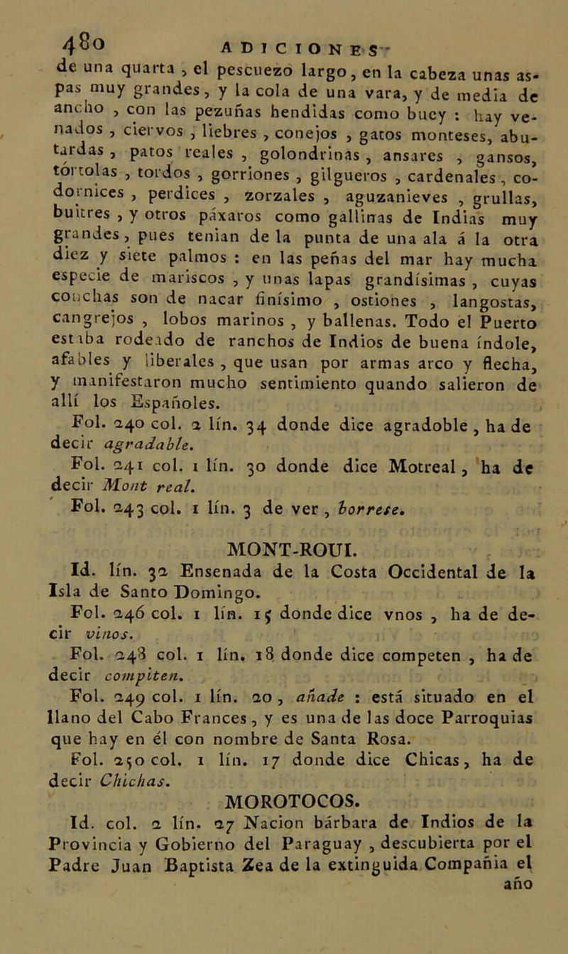 4^^ adiciones-’ de una quarta , el pescuezo largo, en la cabeza unas as- pas muy grandes, y la cola de una vara, y de media de ancho , con las pezuñas hendidas como buey : hay ve- nados , ciervos , liebres , conejos , gatos monteses, abu- tardas , patos reales , golondrinas , ánsares , gansos, tórtolas , tordos , gorriones , gilgueros , cardenales, co- dornices , perdices , zorzales , aguzanieves , grullas, buitres , y otros páxaros como gallinas de Indias muy grandes, pues tenian de la punta de una ala á la otra diez y siete palmos : en las peñas del mar hay mucha especie de mariscos , y unas lapas grandísimas , cuyas conchas son de nacar finísimo , ostiones , langostas, cangrejos , lobos marinos , y ballenas. Todo el Puerto estiba rodeado de ranchos de Indios de buena índole, afables y liberales , que usan por armas arco y flecha, y manifestaron mucho sentimiento quando salieron de allí los Españoles. Fol. 240 col. a lín. 34 donde dice agradoble , ha de decir agradable. Fol. Í241 col. I lín. 30 donde dice Motreal, ‘ha de decir Mont real. Fol. a43 col. i lín. 3 de ver , bórrete, MONT-ROUI. Id. lín. 3a Ensenada de la Costa Occidental de la Isla de Santo Domingo. Fol. a4Ó col. I lín. 15 donde dice vnos , ha de de- cir vinos. Fol. !243 col. I lín. 18 donde dice competen , hade decir compiten. Fol. Í249 col. I lín. &lt;10 , añade ; está situado en el llano del Cabo Francés , y es una de las doce Parroquias que hay en él con nombre de Santa Rosa. Fol. 1^0 col. I lín. 17 donde dice Chicas, ha de decir Chichas. MOROTOCOS. Id. col. &lt;1 lín. ay Nación bárbara de Indios de la Provincia y Gobierno del Paraguay , descubierta por el Padre Juan Baptista Zea de la extinguida Compañia el año