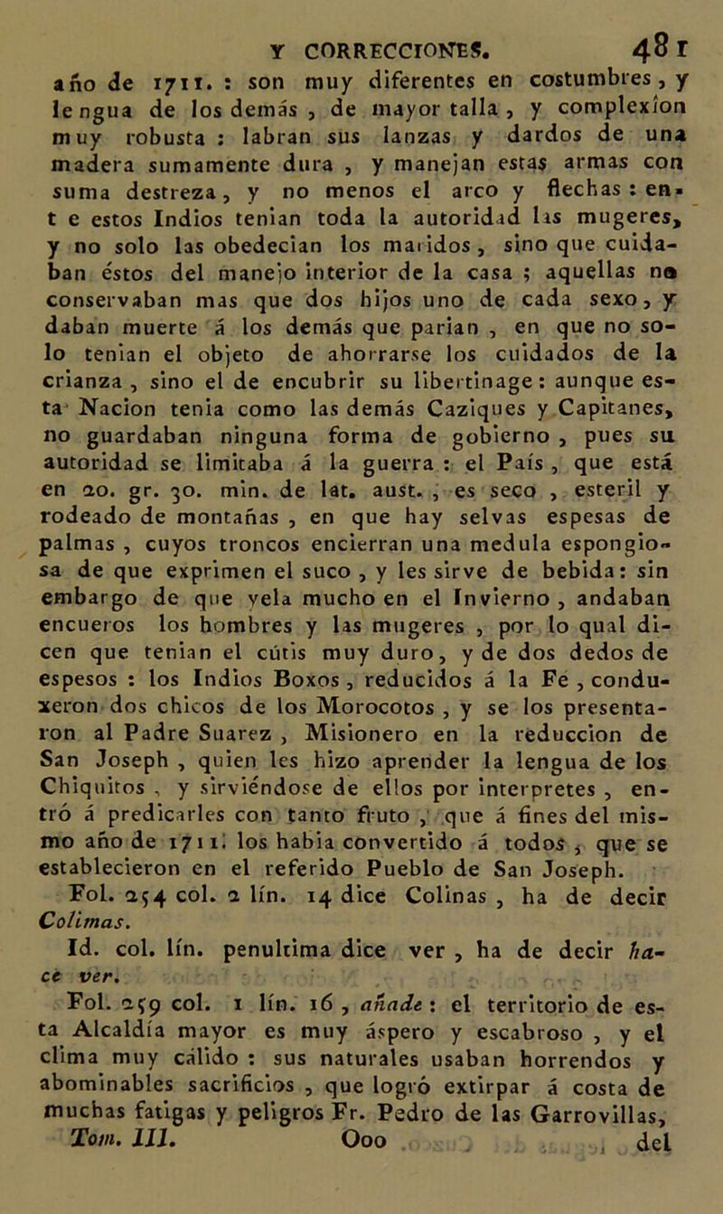 año de 1711. : son muy diferentes en costumbres , y lengua de los demás , de mayor talla , y complexión muy robusta : labran sus lanzas y dardos de una madera sumamente dura , y manejan estas armas con suma destreza, y no menos el arco y flechas : en- t e estos Indios tenían toda la autoridad lis mugeres, y no solo las obedecían los maridos , sino que cuida- ban éstos del manejo interior de la casa ; aquellas na conservaban mas que dos hijos uno de cada sexo, y daban muerte á los demás que parían , en que no so- lo tenían el objeto de ahorrarse los cuidados de la crianza, sino el de encubrir su libertinage: aunque es- ta Nación tenia como las demás Caziques y Capitanes, no guardaban ninguna forma de gobierno , pues su autoridad se limitaba á la guerra ; el País , que está en ao. gr. 30. min. de lat, aust. , es seco , estéril y rodeado de montañas , en que hay selvas espesas de palmas , cuyos troncos encierran una medula espongio» sa de que exprimen el suco , y les sirve de bebida: sin embargo de que vela mucho en el Invierno , andaban encueros los hombres y las mugeres , por lo qual di- cen que tenían el cutis muy duro, y de dos dedos de espesos ; los Indios Boxos , reducidos á la Fe , condu- xeron dos chicos de los Morocotos , y se los presenta- ron al Padre Suarez , Misionero en la reducción de San Joseph , quien les hizo aprender la lengua de los Chiquitos , y sirviéndose de ellos por interpretes , en- tró á predicarles con tanto fruto que á fines del mis- mo año de 1711; los habia convertido á todos , que se establecieron en el referido Pueblo de San Joseph. Fol. 054 col. a lín. 14 dice Colinas , ha de decir Colimas, Id. col. lín. penúltima dice ver , ha de decir ha- ce ver, Fol. af9 col. I lín. 16 , añade \ el territorio de es- ta Alcaldía mayor es muy áspero y escabroso , y el clima muy cálido : sus naturales usaban horrendos y abominables sacrificios , que logró extirpar á costa de muchas fatigas y peligros Fr. Pedro de las Garrovillas, Toiii, Xll, Ooo del