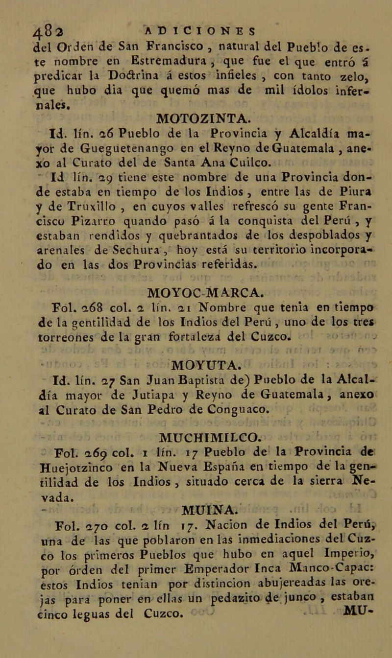 del Orien de San Francisco , natural del Pueblo de es- te nombre en Estremadura , que fue el que entró á predicar la Dodrina á estos infieles , con tanto zelo, que hubo dia que quemó mas de mil ídolos infer- nales. MOTOZINTA. Id. lín. &lt;16 Pueblo de la Provincia y Alcaldía ma- yor de Gueguetenango en el Reyno de Guatemala, ane- xo al Curato del de Santa Ana Cuilco. Id lín. aq tiene este nombre de una Provincia don- de estaba en tiempo de los Indios , entre las de Piura y de Truxillo , en cuyos valles refrescó su gente Fran- cisco Pizarco quando pasó á la conquista del Perú , y estaban rendidos y quebrantados de los despoblados y arenales de Sechura , hoy está su territorio incorpora- do en las dos Provincias referidas. MOYOC-MARCA. Fol. a68 col. a lín. ai Nombre que tenia en tiempo de la gentilidad de los Indios del Perú , uno de los tres torreones de la gran fortaleza del Cuzco. f' MOYUTA. Id. lín. ay San JuanBaptista de) Pueblo de la Alcal- día mayor de Jutiapa y Reyno de Guatemala, anexo al Curato de San Pedro de Conguaco. MUCHIMILCO. Fol. a69 col. i lín. 17 Pueblo de la Provincia de Huejotzinco en la Nueva España en tiempo de la gen- tilidad de los Indios , situado cerca de la sierra Ne- vada. MUINA. Fol. ayo col. a lín 17. Nación de Indios del Perú, una de las que poblaron en las inmediaciones del Cuz- co los primeros Pueblos que hubo en aquel Imperio, por órden del primer Emperador Inca Manco-Capac: estos Indios tenian por distinción abujereadas las ore- jas para poner en ellas un pedazito de junco , estaban cinco leguas del Cuzco. MU-