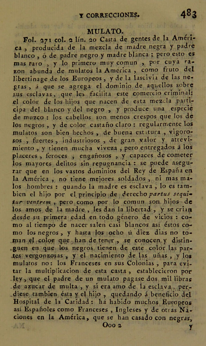 MULATO. Fol. 471 col. *x lín, ao Casta de gentes de la Ameri- ca , producida de la mezcla de madre negra y padre blanco , ó de padre negro y madre blanca ; pero esto es mas faro , y lo primero muy común , por cuya ra- zón abunda de mulatos la América ■, como fruto del llbertinage de los Europeos, y de la lascivia de las ne- gras , á que se agrega el dominio de aquellos sobre sus esclavas, que les facilita este comercio criminal: el color de los hijos que nacen de esta mezcla parti- cipa del blanco y del negro , y produce una especie de muzco : los cabellos son menos crespos que los de los negros , y de color castaño claro : regularmente los mulatos son bien hechos , de buena est itura , vigoro- sos , fuertes , industriosos , de gran valor y atrevi- miento , y tienen mucha viveza , pero entregados á los placeres , feroces , engañosos , y capaces de cometer ios mayores delitos sin repugnancia : se puede asegu- rar que en los vastos dominios del Rey de España en la América , no tiene mejores soldados , ni mas ma- los hombres : quando la madre es esclava , lo es tam- bién el hijo por el principio de derechosequía tur ventrem ^ pero como por lo común son hijos de los amos de la madre , les dan la libertad , y se crian desde su primera edad en todo género de vicios : co- mo al tiempo de nacer salen casi blancos así éstos co- mo los negros , y hasta los ocho ü diez dias no to- man el .colon que .han de tener , se conocen.y dlstin- , gueti en que los negros tienen de este color las par- ces vergonzosas , y el nacimiento de las uñas , y loa mulatos no: los Franceses en sus Colonias , para evi- tar la multiplicación de esta casta , establecieron pop ley, que el padre de un mulato pagase dos mil libras de azúcar de multa , y si era amo de ía esclava , per- diese también ésta y el hijo , quedando á beneficio del Hospital de la Caridad : ha habido muchos Europeos así Españoles como Franceses , Ingleses y de otras Na- ciones en la América, que se han casado con negras, Ooo a V