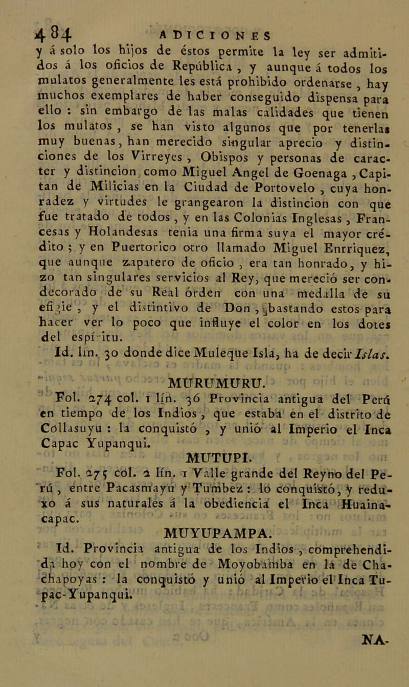 4 84 adiciones y á solo los hijos de éstos permite la ley ser admiti- dos á los oficios de República , y aunque á todos los mulatos generalmente les está prohibido ordenarse , hay muchos exemplares de haber conseguido dispensa para ello ; sin embargo de las malas calidades que tienen los mulatos , se han visto algunos que por tenerlas muy buenas, han merecido singular aprecio y distin- ciones de los Virreyes , Obispos y personas de carác- ter y distinción,como Miguel Angel de Goenaga , Capi- tán de Milicias en la Ciudad de Portovelo , cuya hon- radez y virtudes le grangearon la distinción con que fue tratado de todos , y en las Colonias Inglesas , Fran- cesas y Holandesas tenia una firma suya el mayor cré- dito ; y en Puertorico otro llamado Miguel Enrriquez, que aunque z.apatero de oficio , era tan honrado, y hi- zo tan singulares servicios al Rey, que mereció ser con- decorado de su Real orden con una medalla de su efigie , y el distintivo de Don , ijbastando estos para hacer ver lo poco que influye el color en los dotes del espí-itu. Id. lín., 30 donde diceMuleque Isla, ha de Óíqc'ícIslas. MURUMURU. Fol. a74 col. I lín. 36 Provincia antigua del Perú en tiempo de los Indios , que estaba en el distrito de Collasuyu : la conquistó , y unió al Imperio el Inca Capac Yupanqui. MUTUPI. Fol. ay 5 col. a lín. i Valle grande del Reyno del Pe- *rú , éntre Pacasmayu y Tuníbez : Ib cónquiistó, y redu- xo á sus naturales á la obediencia el Inca Huaina- capac. MUYUPAMPA. Id. Provincia antigua de los Indios , comprehendi- 'da hoy con el nombre de Moyobaifiba en la de Cha- ¿hapoyas : la conquistó y unió al Imperio el Inca Tu- pac-Yupanqui. KA-