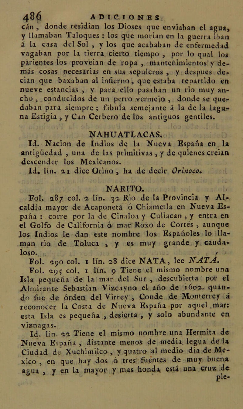 can , donde residían los Dioses que enviaban el agua, y llamaban Taloques ; los que morían en la guerra iban á la casa del Sol , y los que acababan de enfermedad vagaban por la tierra cierto tiempo , por lo qual los parientes los proveían de ropa , mantenimientos y de- más cosas necesarias en sus sepulcros , y después de- cían que baxaban al infierno, que estaba repartido en nueve estancias , y para ello pasaban un rio muy an- cho , conducidos de un perro verme')0 , donde se que- daban para siempre ; fábula semejante á la de la lagu- na Estigia , y Can Cerbero de los antiguos gentiles. NAHUATLACAS, Id. Nación de Indios de la Nueva España en la antigüedad , una de las primitivas , y de quienes creían descender los Mexicanos. Id» lín. ai dice Orino, ha de decir Orinoco, NARITO. Fol. a87 col. a lín. 3a Rio de la Provincia y Al- caldía mayor de Acaponeta ó Chiametla en Nueva Es- paña : corre por la de Cinaloa y Culiacan , y entra en el Golfo de California ó mar Roxo de Cortés , aunque Jos Indios le dan este nombre los Españoles lo lla- man rio de Toluca , y es muy grande y cauda- loso. / Fol. apo col. I lín. a8 dice NATA, lee KATA, Fol. ap5 col. I lín. 9 Tiene el mismo nombre una Isla pequeña de la mar del Sur , descubierta por el Almirante Sebastian Vizcayno el año de 160a. quan- do fue de orden del Virrey , Conde de Monterrey á reconocer la Costa de Nueva España por aquel.mar; esta Isla es pequeña , desierta , y solo abundante en viznagas. Id. lín. aa Tiene el mismo nombre una Hermita de Nueva España , distante menos de media, legua de la Ciudad de Xuchimilco , y quatro al medio dia de Mé- xico , en que hay dos ó tres fuentes de muy buena agua , y en la mayor y mas honda estí una cruz de