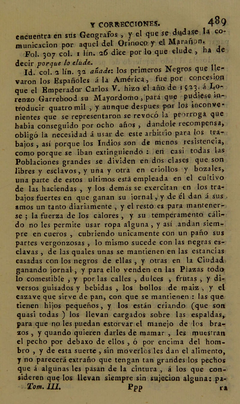 encuentra en sus Geógrafos , y el que se dudase U co- municacion por aquel del Orinoco y el Maranon^ Fol. 307 col. I lín. &lt;26 dice por lo que elude , na de A.CCIV porque lo eludt. Id. col. 2 lín. 3a añade-, los primeros Negros que lle- varon los Españoles á la América, fue por concesión que el Emperador Carlos V. hizo el año de 1523. a I4O- renzo Garrebood su Mayordomo, para que pudiese in- troducir quatromil , y aunque después por los inconve- nientes que se representaron se revocó la prorroga que habia conseguido por ocho años , dándole recompensa, obligó la necesidad á usar de este arbitrio para los tra- bajos , así porque los Indios son de menos resistencia, como porque se iban extinguiendo : en casi todas las Poblaciones grandes se dividen en dos clases que son libres y esclavos, y una y otra en criollos y bozales, una parte de estos últimos está empleada en el cultivo de las haciendas , y los demás se exercitan en los tra- bajos fuertes en que ganan su jornal, y de el dan á sus . amos un tanto diariamente , y el resto es para mantener- se ; la fuerza de los calores , y su temperamento cáli- do no les permite usar ropa alguna, y así andan siem- pre en cueros , cubriendo únicamente con un paño sus partes vergonzosas , lo mismo sucede con las negras es- clavas , de las quales unas se mantienen en las estancias casadas con los negros de ellas , y otras en la Ciudad ganando jornal-, y para ello venden en las Plazas todo lo comestible , y por las calles , dulces , frutas , y di- versos guisados y bebidas , los bollos de n[iaiz , y el cazave que sirve de pan, con que se mantienen : las que tienen hijos pequeños, y los están criando (que son quasi todas ) los llevan cargados sobre las espaldas, para que no les puedan estorvar el manejo de los bra- zos , y quando quieren darles de mamar , les muestran el pecho por debaxo de ellos , ó por encima del hom- bro , y de esta suerte , sin moverlos les dan el alimento, y no parecerá extraño que tengan tan grandes los pechos que á algunas les pasan de la cintura , á los que con- sideren que los llevan siempre sin sujeción alguna: pa- Tom. Hit ^PP m