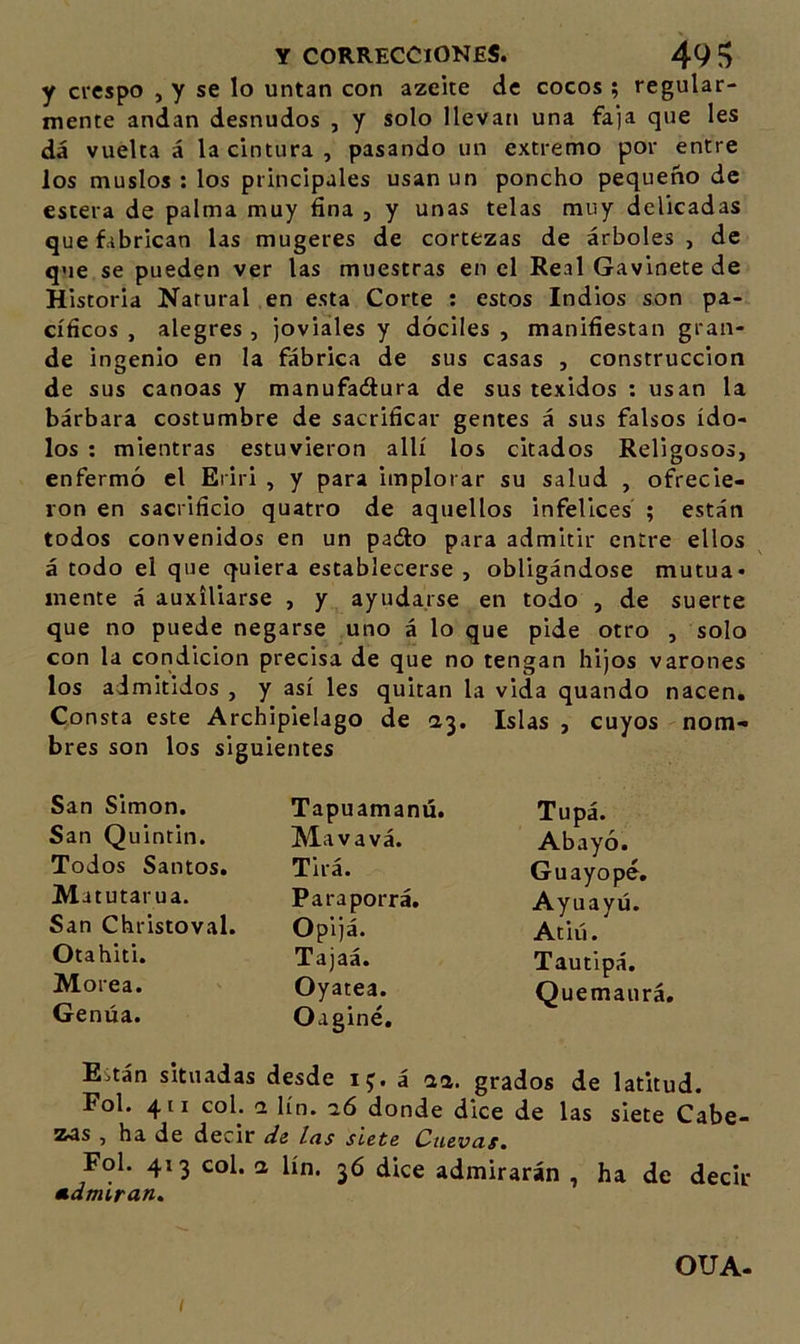 y crespo , y se lo untan con azeite de cocos; regular- mente andan desnudos , y solo llevan una faja que les dá vuelta á la cintura , pasando un extremo por entre los muslos ; los principales usan un poncho pequeño de estera de palma muy fina , y unas telas muy delicadas que fabrican las mugeres de cortezas de árboles, de que se pueden ver las muestras en el Real Gavinete de Historia Natural en esta Corte : estos Indios son pa- cíficos , alegres , joviales y dóciles , manifiestan gran- de ingenio en la fábrica de sus casas , construcción de sus canoas y manufadtura de sus texidos : usan la bárbara costumbre de sacrificar gentes á sus falsos ído- los ; mientras estuvieron allí los citados Religosos, enfermó el Eriri , y para implorar su salud , ofrecie- ron en sacrificio quatro de aquellos infelices ; están todos convenidos en un pado para admitir entre ellos á todo el que quiera establecerse , obligándose mutua- mente á auxiliarse , y ayudarse en todo , de suerte que no puede negarse uno á lo que pide otro , solo con la condición precisa de que no tengan hijos varones los admitidos , y así les quitan la vida quando nacen. Consta este Archipiélago de Islas , cuyos nom- bres son los siguientes San Simón. Tapuamanú. Tupá. San Quintil!. Mavavá. Abayó. Todos Santos. Tirá. Guayopé» Ma tutarua. Paraporrá. Ayuayú. San Christoval. Opijá. Atiú. Otahiti. Tajaá. Tautipá. Morea. Oyatea. Quemaurá. Gemía. Oaginé, Eitán situadas desde 15. á aa. grados de latitud. Fol. 411 coL &lt;2 lín. aó donde dice de las siete Cabe- zas , ha de decir ds las siete Cuevas, Fol. 413 col. a lín. 36 dice admirarán , ha de decir m.dmíran. I OUA-