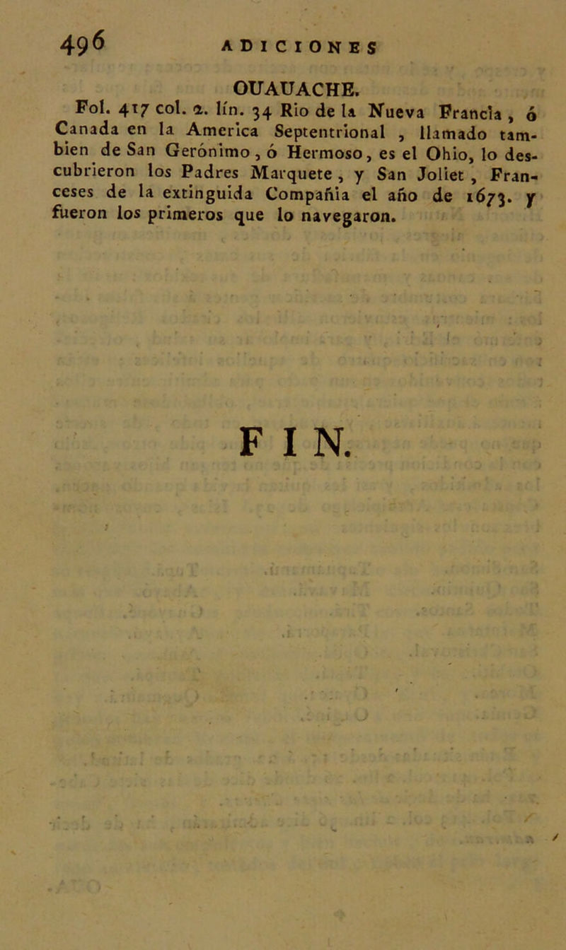 OUAUACHE, Fol. 4T7 col. a. lín. 34 Rio de la Nueva Francia , ó Cañada en la America Septentrional , llamado tam- bién de San Gerónimo , ó Hermoso, es el Ohio, lo des- cubrieron los Padres Marquete , y San Joliet , Fran- ceses de la extinguida Compañía el año de 1673. Y fueron los primeros que lo navegaron. F V.