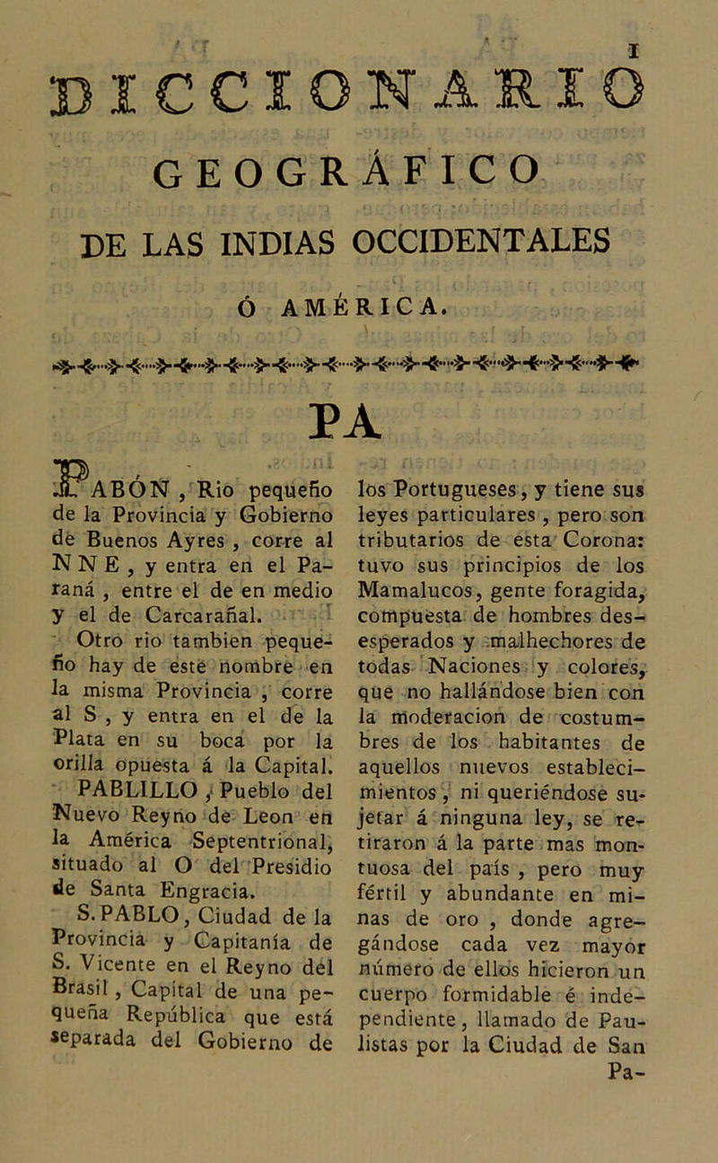 GEOGRÁFICO DE LAS INDIAS OCCIDENTALES Ó AMÉRICA. PA JFabón , Rio pequeño de la Provincia y Gobierno de Buenos Ayres , corre al NNE, y entra en el Pa- raná , entre el de en medio y el de Carcarañal. Otro rio también peque- ño hay de este nombre en la misma Provincia , corre al S , y entra en el de la Plata en su boca por la orilla opuesta á la Capital. PABLILLO , Pueblo del Nuevo Reyno de León en la América Septentrional, situado al O del Presidio de Santa Engracia. S.PABLO, Ciudad de la Provincia y Capitanía de S. Vicente en el Reyno del Brasil , Capital de una pe- queña República que está separada del Gobierno de los Portugueses, y tiene sus leyes particulares , pero son tributarios de esta Corona: tuvo sus principios de los Mamalucos, gente foragida, compuesta de hombres des- esperados y malhechores de todas Naciones y colores, que no hallándose bien con la moderación de costum- bres de los habitantes de aquellos nuevos estableci- mientos , ni queriéndose su- jetar á ninguna ley, se re- tiraron á la parte mas mon- tuosa del país , pero muy fértil y abundante en mi- nas de oro , donde agre- gándose cada vez mayor número de ellos hicieron un cuerpo formidable é inde- pendiente, llamado de Pau- listas por la Ciudad de San