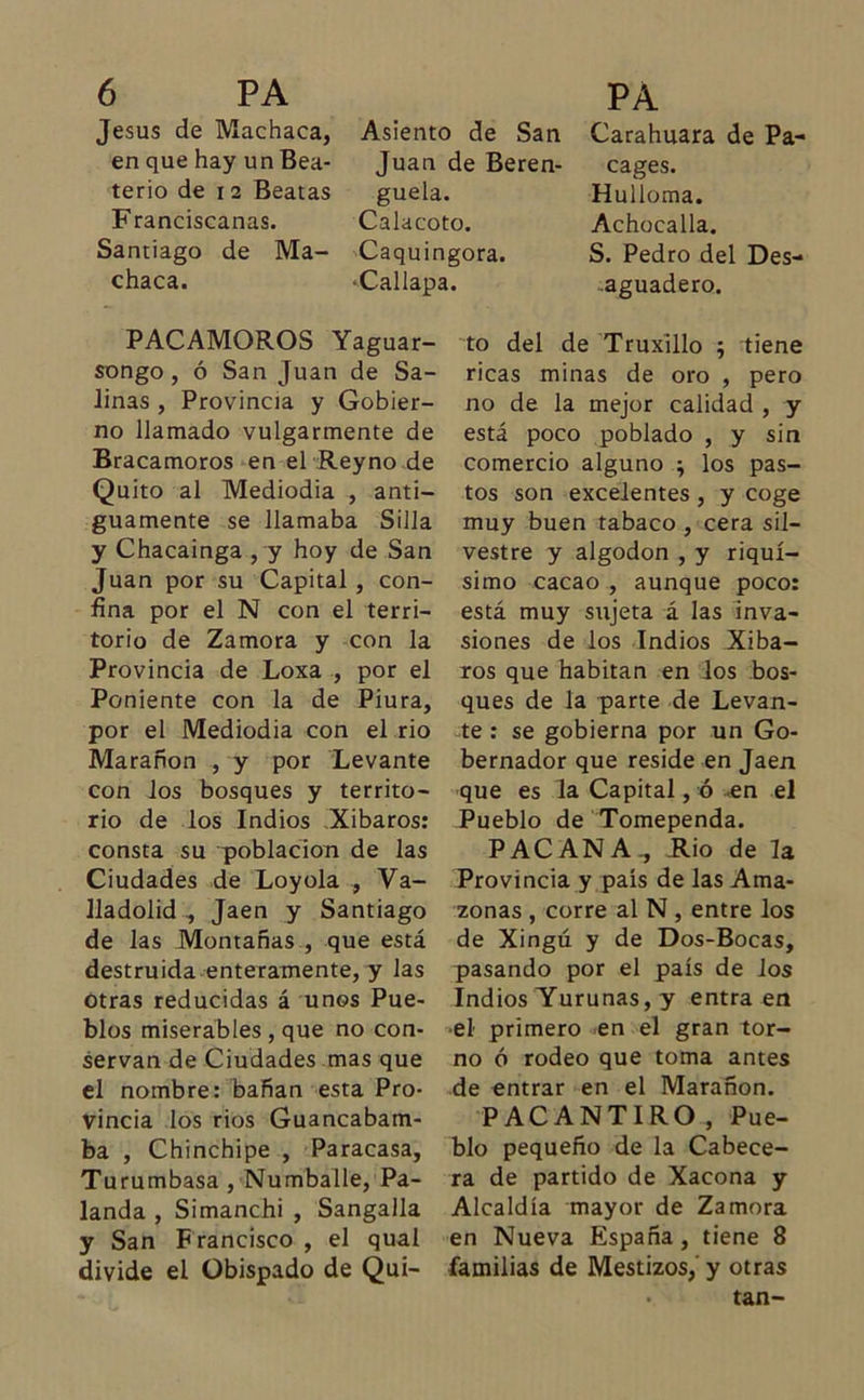 Jesús de Machaca, en que hay un Bea- terío de 12 Beatas Franciscanas. Santiago de Ma- chaca. PACAMOROS Yaguar- songo , ó San Juan de Sa- linas , Provincia y Gobier- no llamado vulgarmente de Bracamoros en el Reyno de Quito al Mediodía , anti- guamente se llamaba Silla y Chacainga , y hoy de San Juan por su Capital , con- fina por el N con el terri- torio de Zamora y con la Provincia de Loxa , por el Poniente con la de Piura, por el Mediodía con el rio Marañon , y por Levante con los bosques y territo- rio de los Indios Xibaros: consta su población de las Ciudades de Loyola , Va- Uadolid , Jaén y Santiago de las Montañas , que está destruida enteramente, y las otras reducidas á unos Pue- blos miserables , que no con- servan de Ciudades mas que el nombre: bañan esta Pro- vincia los rios Guancabam- ba , Chinchipe , Paracasa, Turumbasa , Numballe, Pa- landa , Simanchi , Sangalla y San Francisco , el qual divide el Obispado de Qui- Carahuara de Pa- cages. Hulloma. Achocada. S. Pedro del Des- aguadero. to del de Truxillo ; tiene ricas minas de oro , pero no de la mejor calidad , y está poco poblado , y sin comercio alguno ; los pas- tos son excelentes , y coge muy buen tabaco , cera sil- vestre y algodón , y riquí- simo cacao , aunque poco: está muy sujeta á las inva- siones de los Indios Xiba- ros que habitan en los bos- ques de la parte de Levan- te : se gobierna por un Go- bernador que reside en Jaén que es la Capital, ó «en el Pueblo de Tomependa. PACANA, Rio de la Provincia y país de las Ama- zonas , corre al N , entre los de Xingú y de Dos-Bocas, pasando por el país de los Indios Yurunas, y entra en •el primero en el gran tor- no ó rodeo que toma antes de entrar en el Marañon. PACANTIRO , Pue- blo pequeño de la Cabece- ra de partido de Xacona y Alcaldía mayor de Zamora en Nueva España, tiene 8 familias de Mestizos,' y otras • tan- Asiento de San Juan de Beren- guela. Calacoto. Caquingora. ■Callapa.