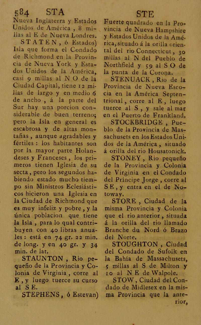 Nueva Inglaterra y Estados Unidos de América , 8 mi- llas al E de Nueva Londres. STATE N, ó Estados) Isla que forma el Condado de Richmond en la Provin- cia de Nueva York y Esta- dos Unidos de la América, casi 9 millas al N O de la Ciudad Capital, tiene 12 mi- llas de largo y en medio 6 de ancho , á la parte del Sur hay una porción con- siderable de buen terreno; pero la Isla en general es escabrosa y de altas mon- tañas , aunque agradables y fértiles : los habitantes son por la mayor parte Holan- deses y Franceses , los pri- meros tienen Iglesia de su secta , pero los segundos ha- biendo estado mucho tiem- po sin Ministros Eclesiásti- cos hicieron una Iglesia en la Ciudad de Richmond que es muy infeliz y pobre , y la única población que tiene la Isla , para lo qual contri- buyen con 40 libras anua- les : está en 74 gr. 22 min, de long. y en 40 gr. y 34 min. de lat. STAUNTON , Rio pe- queño de la Provincia y Co- lonia de Virginia , corre al E , y luego tuerce su curso al SE. STEPHENS, ó Estevan) Fuerte quadrado en la Pro- vincia de Nueva Hampshire y Estados Unidos de la Amé- rica,situado á la orilla orien- tal del rio Connecticut, 30 millas al N del Pueblo de Northfield y 59 al S O de la punta de la Corona. STENUACK , Río de la Provincia de Nueva Esco- cia en la América Septen- trional , corre al E , luego tuerce al S , y sale al mar en el Puerto de Frankland, STOCKBR1DGE , Pue- blo de la Provincia de Mas- sachusets en los Estados Uni- dos de la América , situado á orilla del rio Housatonick. STONEY, Rio pequeño de la Provincia y Colonia de Virginia en el Condado del Príncipe Jorge , corre ai S E , y entra en el de No- toway, STORE , Ciudad de la misma Provincia y Colonia que el rio anterior, situada á la orilla del rio llamado Branche du Nord ó Brazo del Norte. STOUGHTON , Ciudad del Condado de Sufolk en la Bahía de Massachusets, 5 millas al S de Milton y xo al N E de Walpole. STOW, Ciudad del Con- dado de Midlesex en la mis- ma Provincia que la ante- rior,