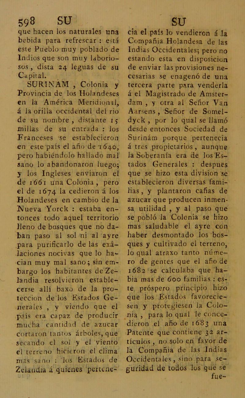 que hacen los naturales una bebida para refrescar : está este Pueblo muy poblado de Indios que son muy laborio- sos , dista 24 leguas de su Capital. SUR.INÁM , Colonia y Provincia de los Holandeses en la América Meridional, á la orilla occidental del rio de su nombre, distante 15 millas de su entrada : ios Franceses se establecieron en este país el año de 1640, pero habiéndolo hallado mal sano lo abandonaron luego; y los Ingleses enviaron el de 1 661 una Colonia , pero el de 1674 la cedieron á los Holandeses en cambio de la Nueva Yorck : estaba en- tonces todo aquel territorio lleno de bosques que no da- ban paso al sol ni al ayre para purificarlo de las exá- laciones nocivas que lo ha- cían muy mal sano; sin em- bargo los habitantes de Ze- landia resolvieron estable- cerse allí baxo de la pro- tección de los Estados Ge- nerales , y viendo que el país era capaz de producir mucha cantidad de azúcar cortaron tantos árboles, que secando el sol y el viento el terreno hicieron el clima mas sano : los Estados de Zelandia á quienes perttne- cía el país lo vendieron á la Compañía Holandesa de las Indias Occidentales; pero no estando esta en disposición de enviar las provisiones ne- cesarias se enagenó de una tercera parte para venderla á el Magistrado de Amster- dam , y otra al Señor Van Aarsens , Señor de Somel- dyck , por lo qual se llamó desde entonces Sociedad de Surinám porque pertenecía á tres propietarios , aunque la Soberanía era de los Es- tados Generales : después que se hizo esta división se establecieron diversas fami- lias, y plantaron cañas de azúcar que producen inmen- sa utilidad , y al paso que se pobló la Colonia se hizo mas saludable el ayre con haber desmontado los bos- ques y cultivado el terreno, lo qual atraxo tanto núme- ro de gentes que el año de 1682 se calculaba que ha- bía mas de 600 familias : es- te próspero principio hizo que los Estados favorecie- sen y protegiesen la Colo- nia , para lo qual le conce- dieron el año de 1683 una Patente que contiene 32 ar- tículos , no solo en favor de la Compañía de las Indias Occidentales, sino para se- guridad de todos los que se fue-