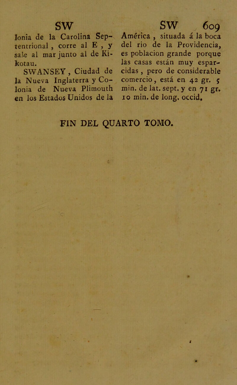sw Ionia de la Carolina Sep- tentrional , corre al E , y sa!.e al mar junto al de Ki- kotau. SWANSEY , Ciudad de la Nueva Inglaterra y Co- lonia de Nueva Plimouth en los Estados Unidos de la SW 609 América , situada á la boca del rio de la Providencia, es población grande porque las casas están muy espar- cidas , pero de considerable comercio, está en 42 gr. 5 min. de lat. sept. y en 71 gr. 10 min. de long. occid. FIN DEL QUARTO TOMO,