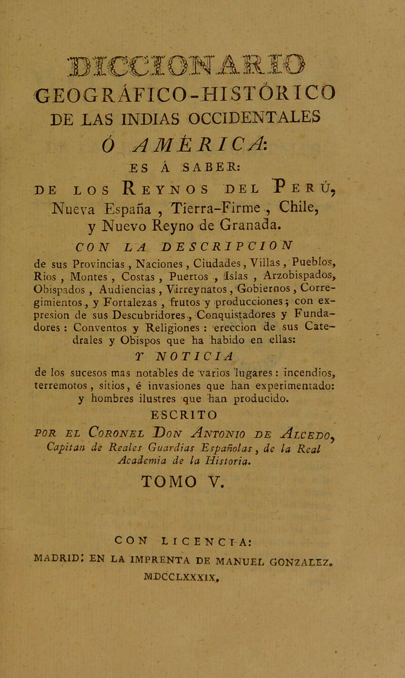 GEOGRÁFICO-HISTÓRICO DE LAS INDIAS OCCIDENTALES Ó AMÉRICA: ES Á SABER: DE LOS ReYNOS DEL PeRÚ, Nueva España , Tierra-Firme , Chile, y Nuevo Reyno de Granada. CON LA DESCRIPCION de sus Provincias, Naciones, Ciudades, Villas , Pueblos, Ríos , Montes , Costas , Puertos , Islas , Arzobispados, Obispados , Audiencias , Virreynatos , Gobiernos , Corre- gimientos, y Fortalezas , frutos y producciones; con ex- presión de sus Descubridores , Conquistadores y Funda- dores : Conventos y Religiones : erección de sus Cate- drales y Obispos que ha habido en ellas: T NOTICIA de los sucesos mas notables de varios lugares: incendios, terremotos, sitios, é invasiones que han experimentado: y hombres ilustres que han producido. ESCRITO por el Coronel Don Antonio de Alcedo, Capitán de Reales Guardias Españolas, de la Real Academia de la Historia. TOMO Y. CON LICENCIA: Madrid: en la imprenta de Manuel González. MDCCLXXXIX,