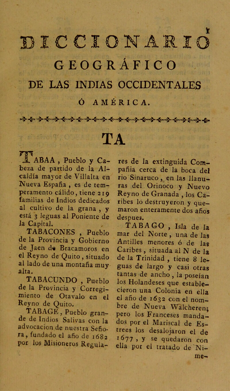 GEOGRÁFICO DE LAS INDIAS OCCIDENTALES Ó AMÉRICA. TA rtp A ABAA , Pueblo y Ca- beza de partido de la Al- caldía mayor de Villalta en Nueva España , es de tem- peramento cálido, tiene 219 familias de Indios dedicados al cultivo de la grana , y está 3 leguas al Poniente de la Capital. TABACONES , Pueblo de la Provincia y Gobierno de Jaén d« Bracamoros en el Reyno de Quito , situado al lado de una montaña muy alta. TABACUNDO , Pueblo de la Provincia y Corregi- miento de Otavalo en el Reyno de Quito. TABAGE, Pueblo gran- de de Indios Salivas con la advocación de nuestra Seño- ra, fundado el año de 1682 por los Misioneros Regúla- me- res de la extinguida Com- pañía cerca de la boca del rio Sinaruco , en las llanu- ras del Orinoco y Nuevo Reyno de Granada , los Ca- ribes lo destruyeron y que- maron enteramente dos años después. TABAGO , Isla de la mar del Norte, una de las Antilles menores ó de las Caribes , situada al N de la de la Trinidad , tiene 8 le- guas de largo y casi otras tantas de ancho , la poseían los Holandeses que estable- cieron una Colonia en ella el año de 1632 con el nom- bre de Nueva W'alcheren; pero los Franceses manda- dos por el Mariscal de Es- trees los desalojaron el de 1677 , y se quedaron con ella por el tratado de Ni-