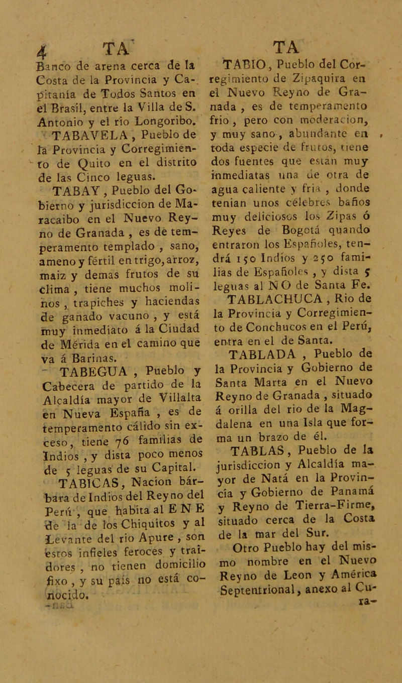 Banco de arena cerca de la Costa de la Provincia y Ca- pitanía de Todos Santos en el Brasil, entre la Villa de S. Antonio y el rio Longoribo. TABAVELA , Pueblo de la Provincia y Corregimien- to de Quito en el distrito de las Cinco leguas. TABAY , Pueblo del Go- bierno y jurisdicción de Ma- racaibo en el Nuevo Rey- no de Granada , es de tem- peramento templado , sano, ameno y fértil en trigo,arroz, maiz y demas frutos de su clima , tiene muchos moli- nos , trapiches y haciendas de ganado vacuno , y está muy inmediato á la Ciudad de Mérida en el camino que va á Barinas. TABEGUA , Pueblo y Cabecera de partido de la Alcaldía mayor de Villalta en Nueva España , es de temperamento cálido sin ex- ceso, tiene 76 familias de Indios , y dista poco menos de 5 leguas de su Capital. TABICAS, Nación bár- bara de Indios del Rey no del Perú , que habita al E N E de la de los Chiquitos y al Levante del rio Apure , son éstos infieles feroces y trai- dores , no tienen domicilio jfixo , y su país no está co- nocido. -nao. TABIO, Pueblo del Cor- regimiento de Zipaquira en el Nuevo Reyno de Gra- nada , es de temperamento frió , pero con moderación, y muy sano , abundante en toda especie de frutos, tiene dos fuentes que esian muy inmediatas una úe otra de agua caliente y frin , donde tenían unos célebres baños muy deliciosos los Zipas ó Reyes de Bogotá quando entraron los Españoles, ten- drá 150 Indios y 250 fami- lias de Españoles , y dista 5 leguas al NO de Santa Fe. TABLACHUCA , Rio de la Provincia y Corregimien- to de Conchucos en el Perú, entra en el de Santa. TABLADA , Pueblo de la Provincia y Gobierno de Santa Marta en el Nuevo Reyno de Granada , situado á orilla del rio de la Mag- dalena en una Isla que for- ma un brazo de él. TABLAS, Pueblo de la jurisdicción y Alcaldía ma- yor de Natá en la Provin- cia y Gobierno de Panamá y Reyno de Tierra-Firme, situado cerca de la Costa de la mar del Sur. Otro Pueblo hay del mis- mo nombre en el Nuevo Reyno de León y América Septentrional, anexo al Cu- ra-