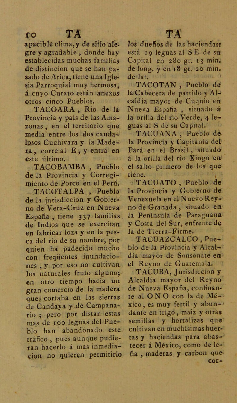 ro TA apacible clima,y de sitio ale- gre y agradable, donde hay establecidas muchas familias de distinción que se han pa- sado de Arica, tiene una Igle- sia Parroquial muy hermosa, á cuyo Curato están anexos otros cinco Pueblos. TACOARA , Rio de la Provincia y país de las Ama- zonas , en el territorio que media entre los dos cauda- losos Cuchivara y la Made- ra , correal E, y entra en este último. TACOBAMBA , Pueblo de la Provincia y Corregi- miento de Porco en el Perú. TACOTALPA , Pueblo de la jurisdicción y Gobier- no de Vera-Cruz en Nueva España , tiene 337 familias de Indios que se exercitan en fabricar loza y en la pes- ca del rio de su nombre, por quien ha padecido mucho con freqüentes inundacio- nes , y por eso no cultivan los naturales fruto alguno; en otro tiempo hacia un gran comercio de la madera que; cortaba en las sierras de Candaya y de Campana- rio ; pero por distar estas mas de 100 leguas del Pue- blo han abandonado este tráfico , pues aunque pudie- ran hacerlo á mas inmedia- ción no quieren permitirlo TA los dueños de las haciendas: está 19 leguas al S E de su Capital en 280 gr. 13 min. de long. y en 18 gr. 20 min. de lat. TACOTAN , Pueblo de la Cabecera de partido y Al- caldía mayor de Cuquio en Nueva España , situado á la orilla del rio Verde, 4 le- guas al S de su Capital. TACU ANA , Pueblo de la Provincia y Capitanía del Pará en el Brasil situado á la orilla del rio Xingú en el salto primero de los que tiene. , TACU ATO , Pueblo de la Provincia y Gobierno de Venezuela en el Nuevo Rey- no de Granada , situado en la Península de Paraguana y Costa del Sur, enfrente de la de Tierra-Firme. TACUAZCALCO, Pue- blo de la Provincia y Alcal- día mayor de Sonsonate en el Reyno de Guatemala. TACUBA, Jurisdicción y Alcaldía mayor del Reyno de Nueva España, confinan- te al ON O con la de Mé- xico, es muy fértil y abun- dante en trigo, maiz y otras semillas y hortalizas que cultivan en muchísimashuer- tas y haciendas para abas- tecer á México, como de le- ña , maderas y carbón que cor-