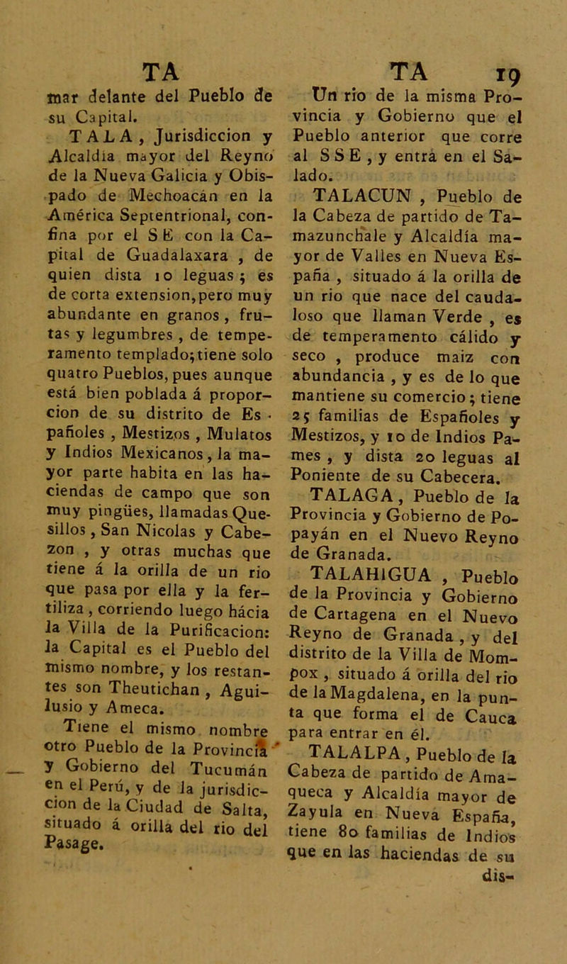 mar delante del Pueblo de su Capital. TALA, Jurisdicción y Alcaldía mayor del Reyno de la Nueva Galicia y Obis- pado de Mechoacán en la América Septentrional, con- fina por el S E con la Ca- pital de Guadalaxara , de quien dista 10 leguas; es de corta extensión,pero muy abundante en granos, fru- tas y legumbres , de tempe- ramento templado;tiene solo quatro Pueblos, pues aunque está bien poblada á propor- ción de su distrito de Es • pañoles , Mestizos , Mulatos y Indios Mexicanos, la ma- yor parte habita en las ha- ciendas de campo que son muy pingües, llamadas Que- sillos , San Nicolás y Cabe- zón , y otras muchas que tiene á la orilla de un rio que pasa por ella y la fer- tiliza , corriendo luego hácia la Villa de la Purificación: la Capital es el Pueblo del mismo nombre, y los restan- tes son Theutichan , Agui- lusio y Ameca. Tiene el mismo nombre otro Pueblo de la Provincia y Gobierno del Tucumán en el Perú, y de la jurisdic- ción de la Ciudad de Salta, situado á orilla del rio del Pásage. Un rio de la misma Pro- vincia y Gobierno que el Pueblo anterior que corre al S S E , y entra en el Sa- lado. TALACUN , Pueblo de la Cabeza de partido de Ta- mazunchale y Alcaldía ma- yor de Valles en Nueva Es- paña , situado á la orilla de un rio que nace del cauda- loso que llaman Verde , es de temperamento cálido y seco , produce maiz con abundancia , y es de lo que mantiene su comercio; tiene 25 familias de Españoles y Mestizos, y 10 de Indios Pa- mes , y dista 20 leguas al Poniente de su Cabecera. TALAGA, Pueblo de la Provincia y Gobierno de Po- payán en el Nuevo Reyno de Granada. TALAHlGUA , Pueblo de la Provincia y Gobierno de Cartagena en el Nuevo Reyno de Granada , y del distrito de la Villa de Mom- pox , situado á orilla del rio de la Magdalena, en la pun- ta que forma el de Cauca para entrar en él. TALALPA, Pueblo de la Cabeza de partido de Ama- queca y Alcaldía mayor de Zayula en Nueva España, tiene 80 familias de Indios que en las haciendas de su dis-