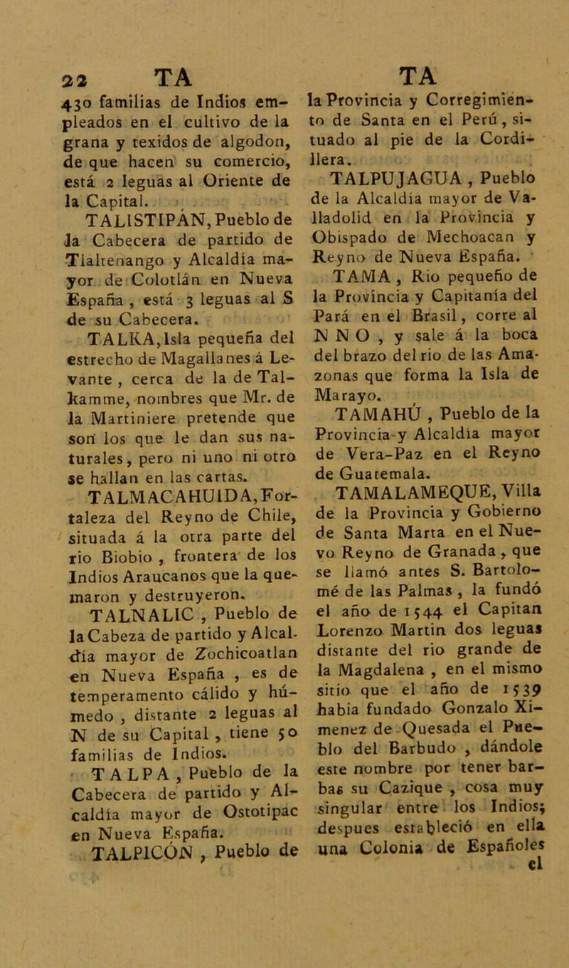 430 familias de Indios em- pleados en el cultivo de la grana y texidos de algodón, de que hacen su comercio, está 2 leguas al Oriente de la Capital. TALISTIPÁN,Pueblo de Ja Cabecera de partido de Tlaltenango y Alcaldía ma- yor de Colotlán en Nueva España , está 3 leguas al S de su Cabecera. TALKA,lsla pequeña del estrecho de Magallanes á Le- vante , cerca de la de Tal- kamme, nombres que Mr. de la Martiniere pretende que son los que le dan sus na- turales, pero ni uno ni otra se hallan en las cartas. TALMACAHUIDA, For- taleza del Reyno de Chile, situada á la otra parte del rio Biobio , frontera de los Indios Araucanos que la que- maron y destruyeron. TALNALIC , Pueblo de laCabeza de partido y Alcal- día mayor de Zochicoatlan en Nueva España , es de temperamento cálido y hú- medo , distante 2 leguas al N de su Capital , tiene so familias de Indios. T ALPA , Pueblo de la Cabecera de partido y Al- caldía mayor de Ostotipac en Nueva España. TALP1CÜN , Pueblo de la Provincia y Corregimien- to de Santa en el Perú, si- tuado al pie de la Cordi- llera. TALPUJAGUA , Pueblo de la Alcaldía mayor de Va- lladolid en la Provincia y Obispado de Mechoacan y Reyno de Nueva España. TAMA, Rio pequeño de la Provincia y Capitanía del Pará en el Brasil, correal N N O , y sale á la boca del brazo del rio de las Ama- zonas que forma la Isla de Marayo. TAMAHÚ , Pueblo de la Provincia-y Alcaldía mayor de Vera-Paz en el Reyno de Guatemala. TAMALAMEQUE, Villa de la Provincia y Gobierno de Santa Marta en el Nue- vo Reyno de Granada , que se llamó antes S. Bartolo- mé de las Palmas , la fundó el año de IS44 Capitán Lorenzo Martin dos leguas distante del rio grande de la Magdalena , en el mismo sitio que el año de 1539 habia fundado Gonzalo Xi- menez de Quesada el Pue- blo del Barbudo , dándole este nombre por tener bar- bas su Cazique , cosa muy singular entre los Indios; después estableció en ella una Colonia de Españoles el