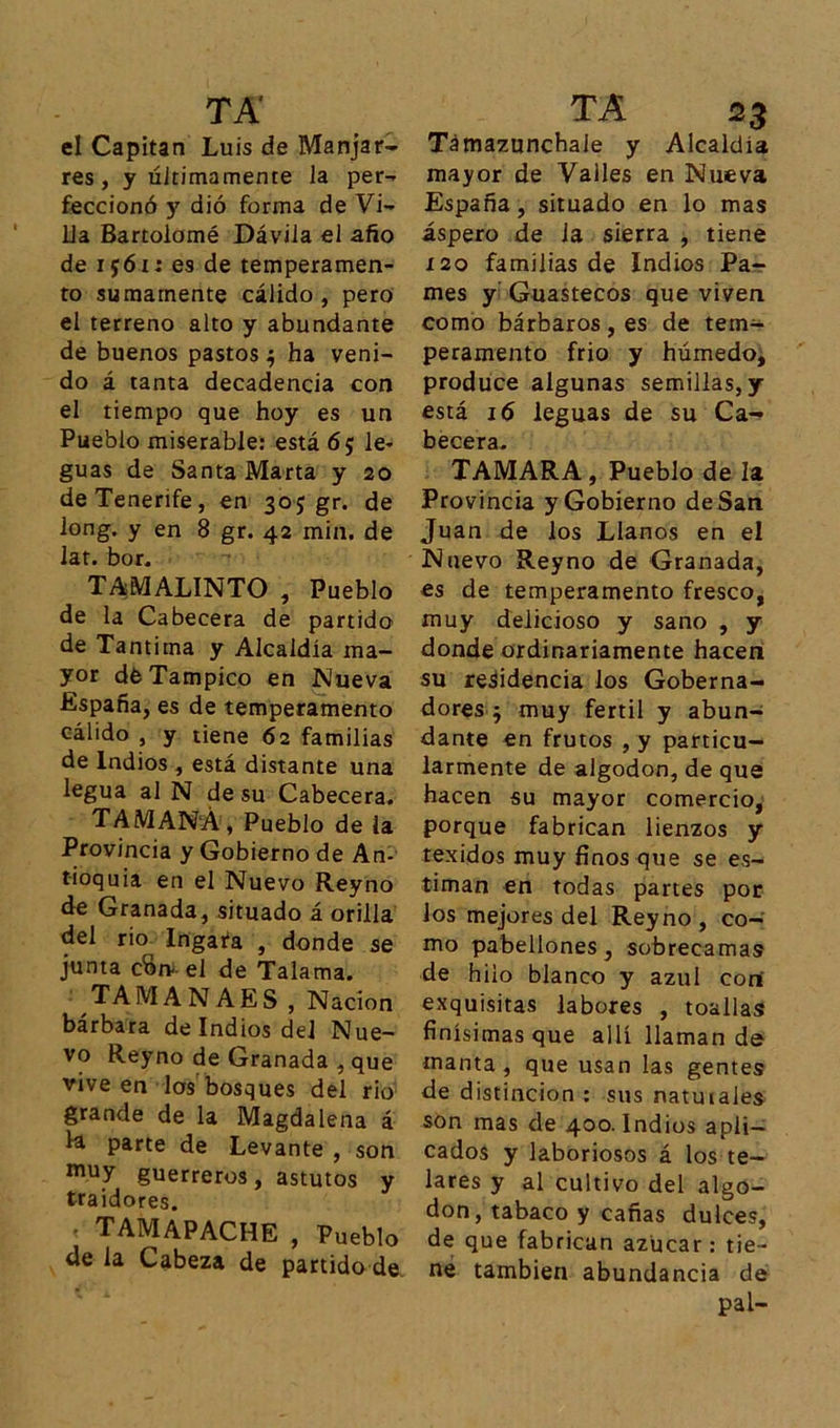 TA' el Capitán Luis de Manjar- res , y últimamente la per- feccionó y dió forma de Vi- lla Bartolomé Dávila el año de ijói; es de temperamen- to sumamente cálido, pero el terreno alto y abundante de buenos pastos^ ha veni- do á tanta decadencia con el tiempo que hoy es un Pueblo miserable: está 6 5 le- guas de Santa Marta y 20 de Tenerife, en 30; gr. de long. y en 8 gr. 42 min. de lar. bor. TAMALINTO , Pueblo de la Cabecera de partido de Tantima y Alcaldía ma- yor déTampico en Mueva España, es de temperamento cálido , y tiene 62 familias de Indios , está distante una legua al N de su Cabecera. TAMAÑA, Pueblo de la Provincia y Gobierno de An- tioquia en el Nuevo Reyno de Granada, situado á orilla del rio Ingafa , donde se junta cSiv el de Talama. TA MANAES, N ación bárbara de Indios del Nue- vo Reyno de Granada , que vive en los bosques del rio grande de la Magdalena á la parte de Levante , son muy guerreros, astutos y traidores. TA 23 Támazunchale y Alcaldía mayor de Valles en Nueva España, situado en lo mas áspero de la sierra , tiene 120 familias de Indios Pa- mes y Guastecos que viven como bárbaros, es de tem- peramento frió y húmedo, produce algunas semillas, y está 16 leguas de su Ca- becera. TAMARA, Pueblo de la Provincia y Gobierno de San Juan de los Llanos en el Nuevo Reyno de Granada, es de temperamento fresco, muy delicioso y sano , y donde ordinariamente hacen su residencia los Goberna- dores • muy fértil y abun- dante en frutos , y particu- larmente de algodón, de que hacen su mayor comercio, porque fabrican lienzos y texidos muy finos que se es- timan en todas partes por Jos mejores del Reyno, co- mo pabellones, sobrecamas de hilo blanco y azul con exquisitas labores , toallas finísimas que allí llaman de manta , que usan las gentes de distinción : sus natuiales son mas de 400. Indios apli- cados y laboriosos á los te- • TAMAPACHE , Pueblo de la Cabeza de partido de lares y al cultivo del algo- don, tabaco y cañas dulces, de que fabrican azúcar: tie- ne también abundancia de pal-