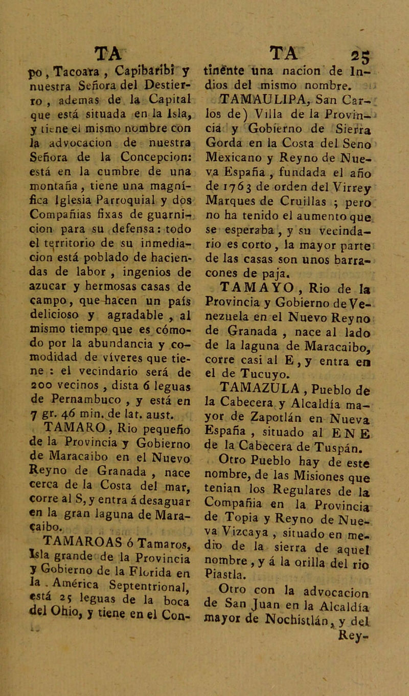 po , Tacoata , Capibaríbi y nuestra Señora del Destier- ro , ademas de la Capital que está situada en la Isla, y tiene ei mismo nombre con la advocación de nuestra Señora de la Concepción: está en la cumbre de una montaña, tiene una magní- fica Iglesia Parroquial y dos Compañias fíxas de guarni- ción para su defensa: todo el territorio de su inmedia- ción está poblado de hacien- das de labor , ingenios de azúcar y hermosas casas de campo, que-hacen un país delicioso y agradable , al mismo tiempo que es cómo- do por la abundancia y co- modidad de víveres que tie- ne : el vecindario será de 200 vecinos , dista 6 leguas de Pernambuco , y está en 7 gr. 46 min. de lar. aust. TAMARO, Rio pequeño de la Provincia y Gobierno de Maracaibo en el Nuevo Reyno de Granada , nace cerca de la Costa del mar, corre al S, y entra á desaguar en la gran laguna de Mara- caibo. TAMAROAS ó Tamaros, Isla grande de la Provincia y Gobierno de la Florida en la . América Septentrional, está 25 leguas de la boca del Ohio, y tiene en el Con- tinénte una nación de In- dios del mismo nombre. TAMAUL1PA, San Car- los de) Villa de la Provin- cia y Gobierno de Sierra Gorda en la Costa del Seno Mexicano y Reyno de Nue- va España , fundada el año de 1763 de orden del Virrey Marques de Cruillas ; pero no ha tenido el aumento que se esperaba , y su vecinda- rio es corto , la mayor parte de las casas son unos barra- cones de paja. TAMA YO , Rio de la Provincia y Gobierno de Ve- nezuela en el Nuevo Reyno de Granada , nace al lado de la laguna de Maracaibo, corre casi al E , y entra en el de Tucuyo. TAMAZULA , Pueblo de la Cabecera y Alcaldía ma- yor de Zapotlán en Nueva España, situado al ENE de la Cabecera de Tuspán. Otro Pueblo hay de este nombre, de las Misiones que tenian los Regulares de la Compañía en la Provincia de Topia y Reyno de Nue- va Vizcaya , situado en me- dio de la sierra de aquel nombre , y á la orilla del rio Piastla. Otro con la advocación de San Juan en la Alcaldía mayor de Nochisdán, y del Rey-