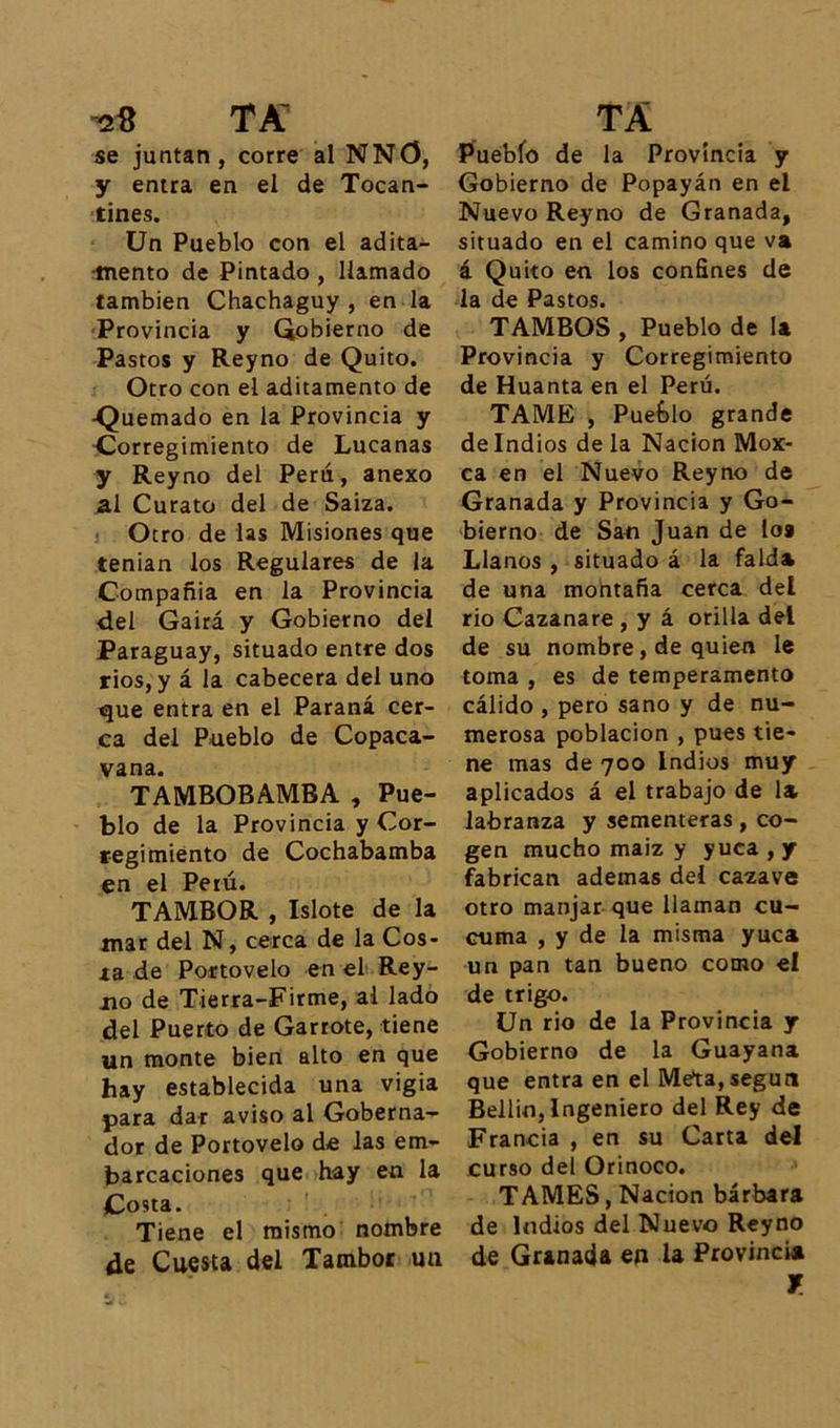 se juntan, corre al NNO, y entra en el de Tocan- tines. Un Pueblo con el adita- mento de Pintado , llamado también Chachaguy , en la Provincia y Gobierno de Pastos y Reyno de Quito. Otro con el aditamento de -Quemado en la Provincia y Corregimiento de Lucanas y Reyno del Perú, anexo al Curato del de Saiza. Otro de las Misiones que tenían los Regulares de la Compañía en la Provincia del Gairá y Gobierno del Paraguay, situado entre dos rios,y á la cabecera del uno que entra en el Paraná cer- ca del Pueblo de Copaca- vana. TAMBOBAMBA , Pue- blo de la Provincia y Cor- regimiento de Cochabamba en el Perú. TAMBOR , Islote de la mar del N, cerca de la Cos- ía de Portovelo en el Rey- jio de Tierra-Firme, al lado del Puerto de Garrote, tiene un monte bien alto en que hay establecida una vigía para dar aviso al Goberna- dor de Portovelo de las em- barcaciones que hay en la Costa. Tiene el mismo nombre de Cuesta del Tambor un Pueblo de la Provincia y Gobierno de Popayán en el Nuevo Reyno de Granada, situado en el camino que va á Quito en los confines de la de Pastos. TAMBOS , Pueblo de la Provincia y Corregimiento de Huanta en el Perú. TAME , Pueblo grande de Indios de la Nación Mox- ca en el Nuevo Reyno de Granada y Provincia y Go- bierno de San Juan de loa Llanos , situado á la falda de una montaña cerca del rio Cazanare , y á orilla del de su nombre, de quien le toma , es de temperamento cálido , pero sano y de nu- merosa población , pues tie- ne mas de 700 Indios muy aplicados á el trabajo de la labranza y sementeras , co- gen mucho maiz y yuca , y fabrican ademas del cazave otro manjar que llaman cu- cuma , y de la misma yuca un pan tan bueno como el de trigo. Un rio de la Provincia y Gobierno de la Guayana que entra en el Meta,según Bellin, Ingeniero del Rey de Francia , en su Carta del curso del Orinoco. TAMES, Nación bárbara de Indios del Nuevo Reyno de Granada en la Provincia *