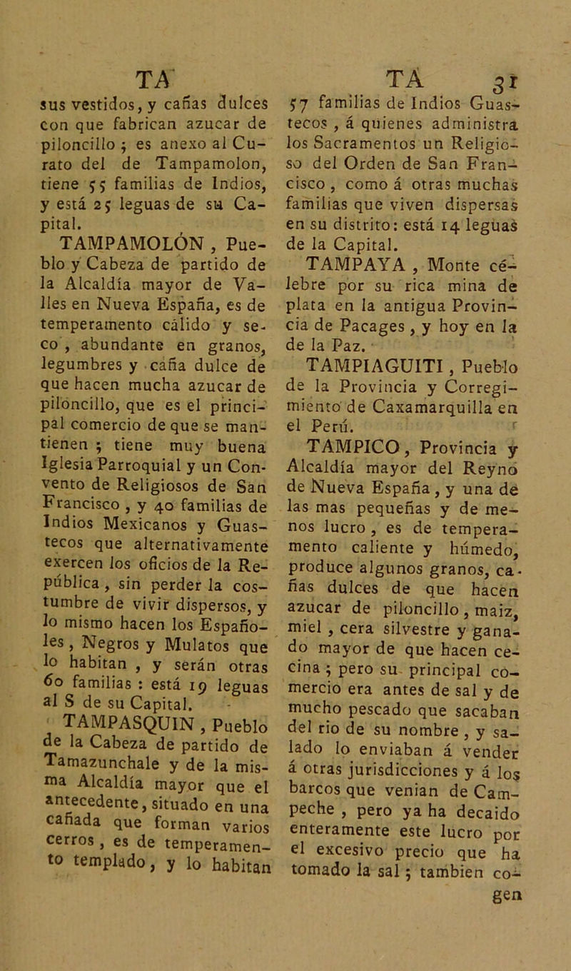 sus vestidos, y cañas dulces con que fabrican azúcar de piloncillo ; es anexo al Cu- rato del de Tampamolon, tiene 55 familias de Indios, y está 25 leguas de su Ca- pital. TAMPAMOLON , Pue- blo y Cabeza de partido de la Alcaldía mayor de Va- lles en Nueva España, es de temperamento cálido y se- co , abundante en granos, legumbres y caña dulce de que hacen mucha azúcar de piloncillo, que es el princi- pal comercio de que se man- tienen ; tiene muy buena Iglesia Parroquial y un Con- vento de Religiosos de San Francisco , y 40 familias de Indios Mexicanos y Guas- tecos que alternativamente exercen ios oficios de la Re- pública , sin perder la cos- tumbre de vivir dispersos, y lo mismo hacen los Españo- les , Negros y Mulatos que lo habitan , y serán otras 60 familias : está 19 leguas al S de su Capital. TAMPASQU1N , Pueblo de la Cabeza de partido de Tamazunchale y de la mis- ma Alcaldía mayor que el antecedente, situado en una cañada que forman varios cerros , es de temperamen- to templado, y lo habitan $7 familias de Indios Guas- tecos , á quienes administra los Sacramentos un Religio- so del Orden de San Fran- cisco , como á otras muchas familias que viven dispersas en su distrito: está 14 leguas de la Capital. TAMPAYA , Monte cé- lebre por su rica mina de plata en la antigua Provin- cia de Pacages, y hoy en la de la Paz. TAMPIAGUITI, Pueblo de la Provincia y Corregi- miento de Caxamarquilla en el Perú. TAMPICO, Provincia y Alcaldía mayor del Reyno de Nueva España , y una de las mas pequeñas y de me- nos lucro , es de tempera- mento caliente y húmedo, produce algunos granos, ca- ñas dulces de que hacen azúcar de piloncillo , maiz, miel , cera silvestre y gana- do mayor de que hacen ce- cina ; pero su principal co- mercio era antes de sal y de mucho pescado que sacaban del rio de su nombre , y sa- lado lo enviaban á vender á otras jurisdicciones y á los barcos que venían de Cam- peche , pero ya ha decaído enteramente este lucro por el excesivo precio que ha tomado la sal; también co- gen