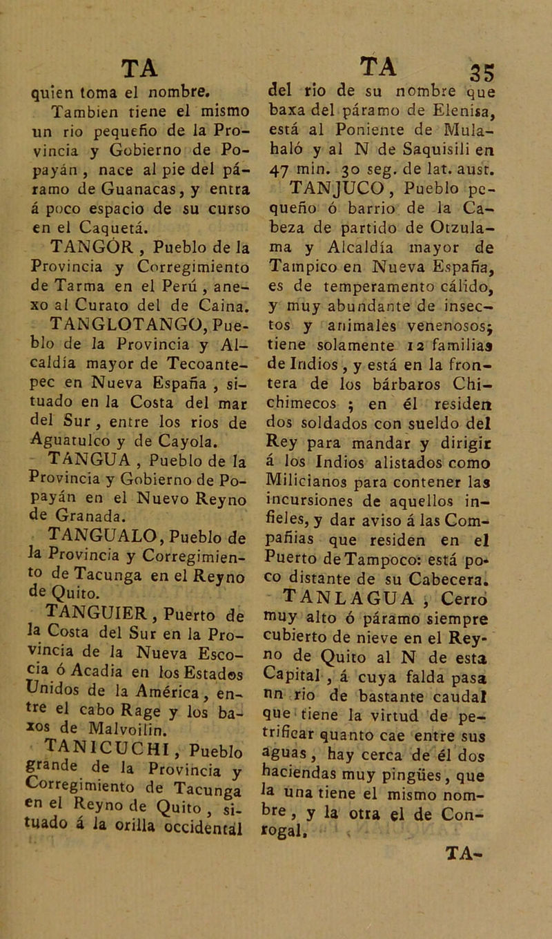 quien toma el nombre. También tiene el mismo un rio pequeño de la Pro- vincia y Gobierno de Po- payán , nace al pie del pá- ramo deGuanacas,y entra á poco espacio de su curso en el Caquetá. TANGÓR , Pueblo de la Provincia y Corregimiento de Tarma en el Perú , ane- xo al Curato del de Caina. TANGLOTANGO, Pue- blo de la Provincia y Al- caldía mayor de Tecoante- pec en Nueva España , si- tuado en la Costa del mar del Sur , entre los ríos de Aguatulco y de Cayóla. TáNGUA , Pueblo de la Provincia y Gobierno de Po- payán en el Nuevo Rey no de Granada. TANGUALO, Pueblo de Ja Provincia y Corregimien- to deTacunga en el Reyno de Quito. TANGUIER, Puerto de la Costa del Sur en la Pro- vincia de la Nueva Esco- cia ó Acadia en los Estados Unidos de la América, en- tre el cabo Rage y los ba- *°s de Malvoilin. TAÑI CUCHI, Pueblo grande de la Provincia y Corregimiento de Tacunga en el Reyno de Quito , si- tuado á Ja orilla occidental del rio de su nombre que baxa del páramo de Elenisa, está al Poniente de Mula- haló y al N de Saquisili en 47 min. 30 seg. de lat. aust. TANJUCO, Pueblo pe- queño ó barrio de la Ca- beza de partido de Otzula- ma y Alcaldía mayor de Tampico en Nueva España, es de temperamento cálido, y muy abundante de insec- tos y animales venenosos; tiene solamente 12 familias de Indios , y está en la fron- tera de los bárbaros Chi- chimecos ; en él residen dos soldados con sueldo del Rey para mandar y dirigir á los Indios alistados como Milicianos para contener las incursiones de aquellos in- fieles, y dar aviso á las Com- pañías que residen en el Puerto de Tampoco: está po- co distante de su Cabecera. TANLAGUA , Cerro muy alto ó páramo siempre cubierto de nieve en el Rey- no de Quito al N de esta Capital , á cuya falda pasa nn rio de bastante caudal que tiene la virtud de pe- trificar quanto cae entre sus aguas, hay cerca de él dos haciendas muy pingües, que Ja una tiene el mismo nom- bre , y la otra el de Con- jugal, TA