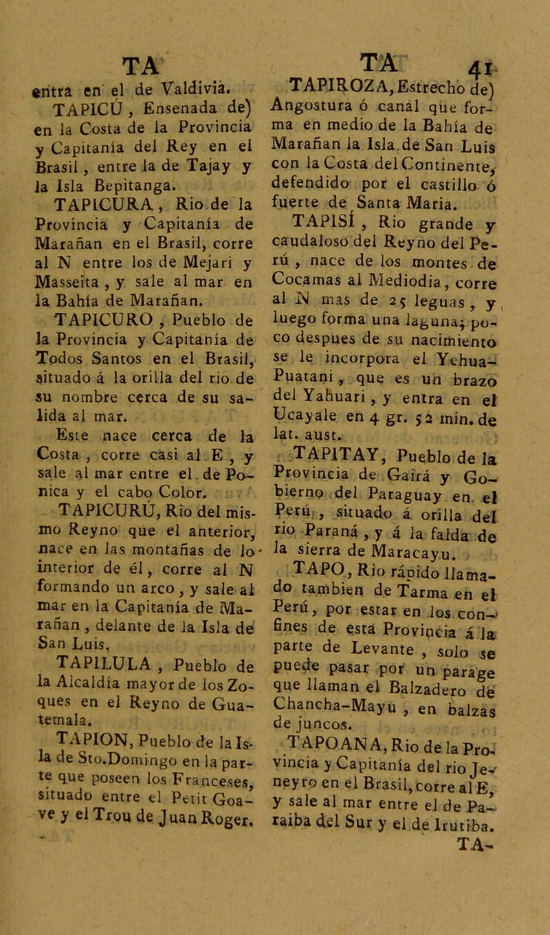 entra en el de Valdivia. TAP1CÚ, Ensenada de) en la Costa de la Provincia y Capitanía del Rey en el Brasil, entre la de Tajay y la Isla Bepitanga. TAP1CURA, Rio de la Provincia y Capitanía de Marañan en el Brasil, corre al N entre los de Mejari y Masseita , y sale al mar en la Bahía de Marañan. TAPICURO , Pueblo de la Provincia y Capitanía de Todos Santos en el Brasil, situado á la orilla del rio de su nombre cerca de su sa- lida al mar. Este nace cerca de la Costa , corre casi al E , y sale al mar entre el de Po- nica y el cabo Color. TAP1CURÚ, Rio del mis- mo Reyno que el anterior, nace en las montañas de lo* interior de él, corre al N formando un arco , y sale al mar en la Capitanía de Ma- rañan , delante de la Isla de San Luis. TAPILULA , Pueblo de la Alcaldía mayor de los Zo- ques en el Reyno de Gua- temala. TAPION, Pueblo de ¡aís- la de Sto.Domingo en la par- te que poseen los Franceses, situado entre el Petit Goa- vey elTrou de JuanRoger. TAPIROZA, Estrecho de) Angostura ó canal que for- ma en medio de la Bahía de Marañan la Isla de San Luis con la Costa del Continente, defendido por el castillo ó fuerte de Santa Maria. TAP1SÍ , Rio grande y caudaloso del Reyno del Pe- rú , nace de los montes de Cocamas al Mediodía, corre al mas de 25 leguas, y luego forma una laguna* po- co después de su nacimiento se le incorpora el Yehua- Puatani , que es un brazo del Yahuari, y entra en el Ucayale en 4 gr. 52 min.de lat. aust. TAP1TAY, Pueblo de la Provincia de Gairá y Go- bierno del Paraguay en el Perú , situado á orilla del rio Paraná , y á ¡a falda de la sierra de Maracayu. TAPO, Rio rápido llama- do también de Tarma en el Perú, por estar en los con- fines de esta Provincia á la parte de Levante , solo se puede pasar por un parage que llaman el Balzadero de Chancha—Mayu , en balzas de juncos. TAPOANA, Rio de la Pro- vincia y Capitanía del rio Je-' neyro en el Brasil, corre al E, y sale al mar entre el de Pa- raiba del Sur y el de lrutiba.