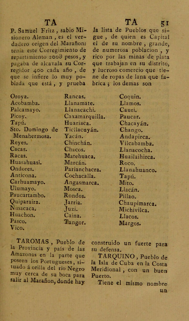 P. Samuel Fritz , sabio Mi- sionero Alemán , es el ver- dadero origen del Maranon: tenia este Corregimiento de repartimiento 200§ pesos, y pagaba de alcavala su Cor- regidor 400 cada ano , de que se infiere lo muy po- blada que está , y prueba TAROMAS , Pueblo de la Provincia y país de las Amazonas en la parte que poseen los Portugueses, si- tuado a orilla del rio Negro muy cerca de su boca para salir al Marañon, donde hay Ja lista de Pueblos que si- gue , de quien es Capital el de su nombre , grande, de numerosa población , y rico por las minas de plata que trabajan en su distrito, y lucroso comercio que tie- ne de ropas de lana que fa- brica $ los demas son Coquin. Llamos. Cauri. Paucar. Chacayán. Chango. Andapirca. Vilcabamba. Llanacocha. Huailaihirca. Roco. _ Llanahuanco. Tapó. Mito. Llacán. Pillao. Chaupimarca. Michivilca. Llacos. Margos. construido un fuerte para su defensa. TARQUINO , Pueblo de la Isla de Cuba en la Costa Meridional , con un buen Puerto. Tiene el mismo nombre un Oroya. Acobamba. Palcamayo. Picoy. Tapú. Sto. Domingo de Menahermosa. Reyes. Cacas. Racas. Huasahuasi. Ondores. Anticona. Carhuamayo. Ulumayo. Paucartambo. Quiparaira. Ninacaca. Huachon. Pasco. Vico. Raneas. Llanamate. Llanacachi. Caxamarquilla. Huariaca. Ticilacuyán. Yacán. Chinchán. Chacos. Matehuaca. Marcán. Parianchacra. Cochacalla. Angasmarca. Mosca. Rondos. Jarria. Juzi. Caina. Tangor.