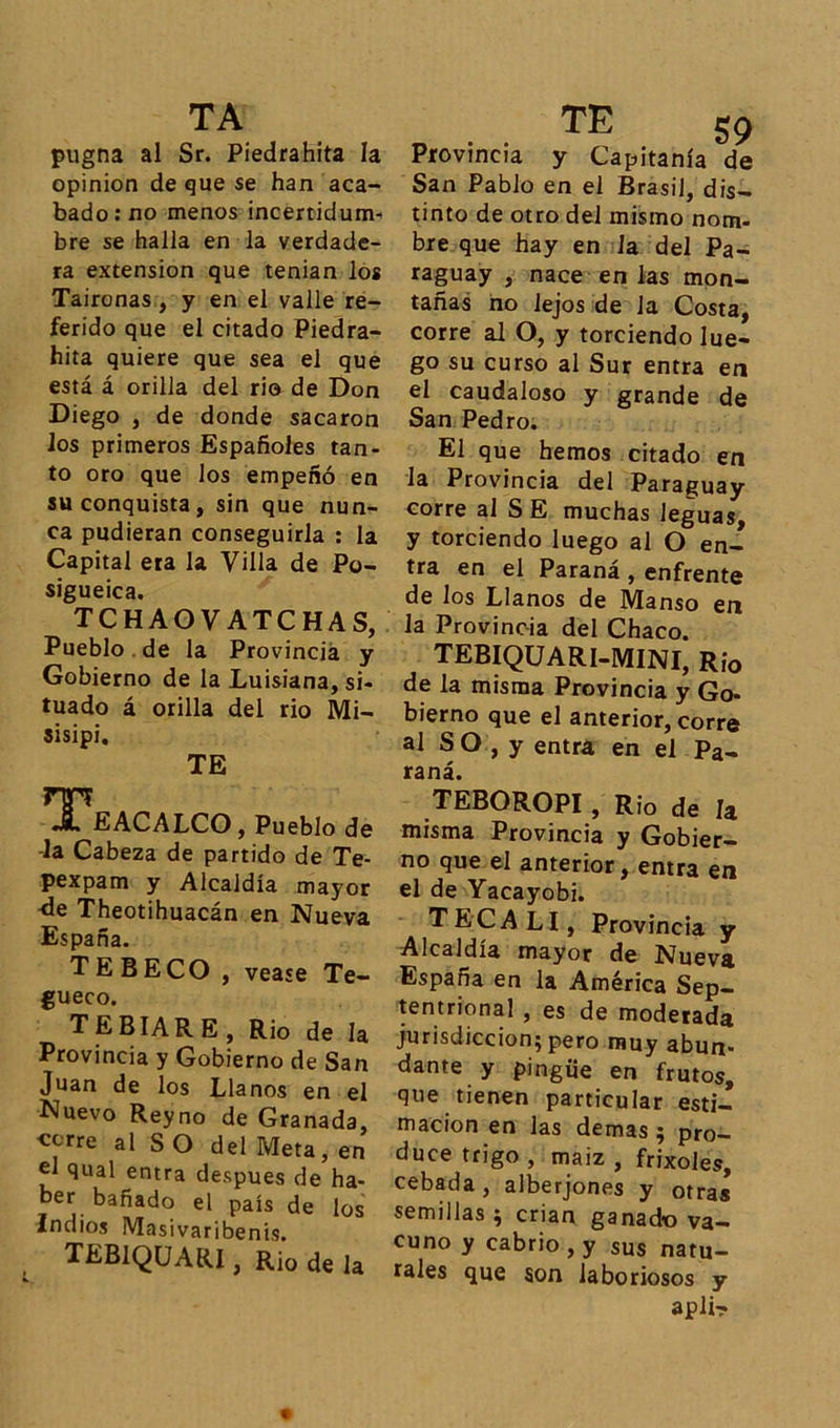pugna al Sr. Piedrahita la opinión de que se han aca- bado: no menos incertidum- bre se halla en la verdade- ra extensión que tenian los Taironas , y en el valle re- ferido que el citado Piedra- hita quiere que sea el que está á orilla del rio de Don Diego , de donde sacaron los primeros Españoles tan- to oro que los empeñó en su conquista, sin que nun- ca pudieran conseguirla : la Capital era la Villa de Po- sigueica. TCHAOVATCHAS, Pueblo de la Provincia y Gobierno de la Luisiana, si- tuado á orilla del rio Mi- sisipi. TE rm «*• EACALCO, Pueblo de -la Cabeza de partido de Te- pexpam y Alcaldía mayor -de Theotihuacán en Nueva España. TEBECO , vease Te- gueco. TEBIARE, Rio de la Provincia y Gobierno de San Juan de los Llanos en el Nuevo Reyno de Granada, c^re al SO del Meta, en el qual entra después de ha- ber bañado el país de los Indios Masivaribenis. TEB1QUARI, Rio de la TE 59 Provincia y Capitanía de San Pablo en el Brasil, dis- tinto de otro del mismo nom- bre que hay en Ja del Pa- raguay , nace en Jas mon- tañas no lejos de la Costa, corre al O, y torciendo lue- go su curso al Sur entra en el caudaloso y grande de San Pedro. El que hemos citado en la Provincia del Paraguay corre al S E muchas leguas, y torciendo luego al O en- tra en el Paraná , enfrente de los Llanos de Manso en la Provincia del Chaco. TEBIQUARI-MINI, Rio de la misma Provincia y Go- bierno que el anterior, corre al S O , y entra en el Pa- raná. TEBOROPI, Rio de la misma Provincia y Gobier- no que el anterior, entra en el de Yacayobi. TECALI, Provincia y Alcaldía mayor de Nueva España en la América Sep- tentrional , es de moderada jurisdicción; pero muy abun- dante y pingüe en frutos, que tienen particular esti- mación en las demas ; pro- duce trigo , maiz , frixoles, cebada , alberjones y otras semillas; crian ganado va- cuno y cabrio , y sus natu- rales que son laboriosos y apli-?