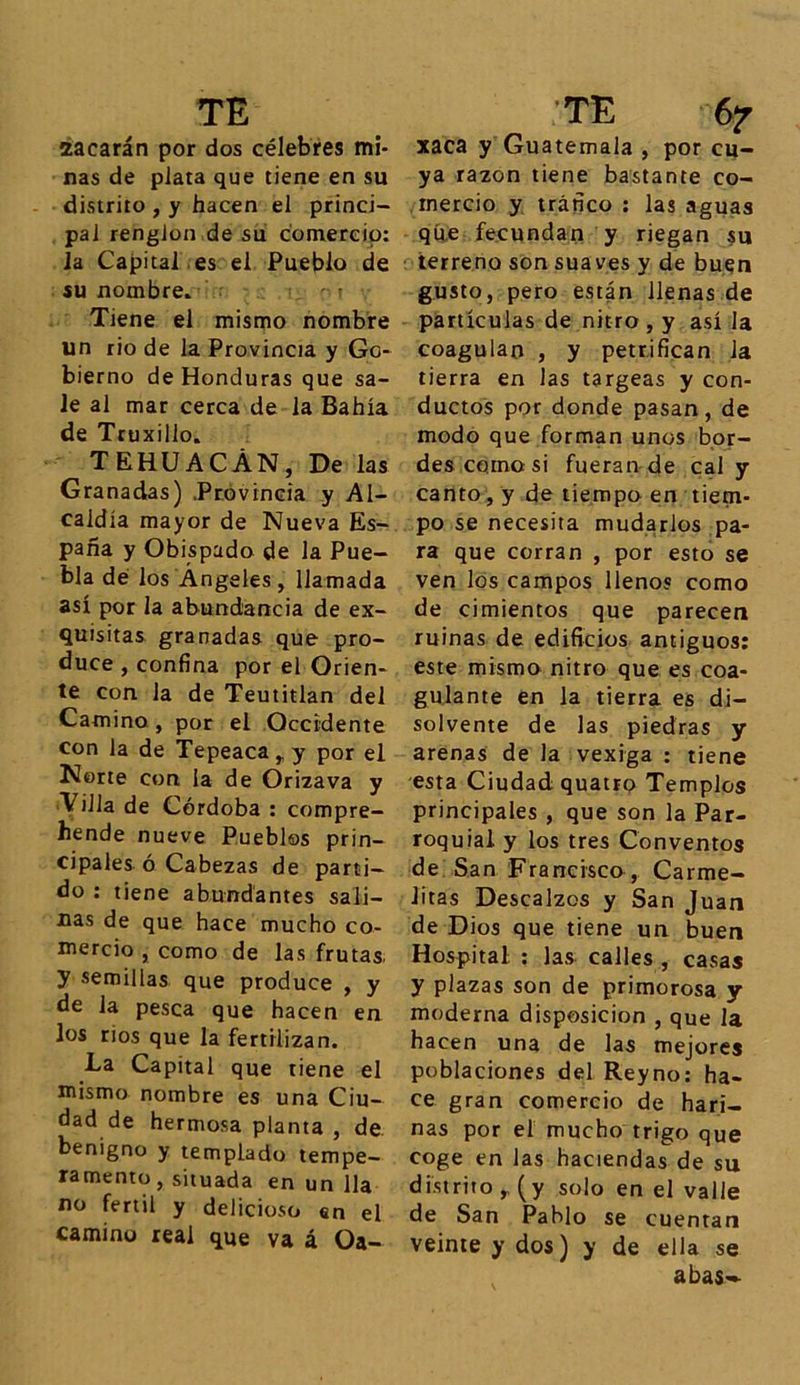 2acarán por dos célebres mi- nas de plata que tiene en su distrito , y hacen el princi- pal renglón de su comercio: la Capital es el Pueblo de su nombre. Tiene el mismo nombre un rio de la Provincia y Go- bierno de Honduras que sa- le al mar cerca de la Bahía de Truxillo. TEHUACÁN, De las Granadas) Provincia y Al- caldía mayor de Nueva Es- paña y Obispado de la Pue- bla dé los Ángeles , llamada así por la abundancia de ex- quisitas granadas que pro- duce , confina por el Orien- te con la de Teutitlan del Camino , por el Occidente con la de Tepeaca^y por el Norte con la de Orizava y Villa de Córdoba : compre- hende nueve Pueblos prin- cipales ó Cabezas de parti- do : tiene abundantes sali- nas de que hace mucho co- mercio , como de las frutas y semillas que produce , y de la pesca que hacen en los rios que la fertilizan. La Capital que tiene el mismo nombre es una Ciu- dad de hermosa planta , de benigno y templado tempe- ramento , situada en un lia no fértil y delicioso en el camino real que va á Oa- xaca y Guatemala , por cu- ya razón tiene bastante co- mercio y tráfico : las aguas que fecundan y riegan su terreno son suaves y de buen gusto, pero están llenas de partículas de nitro , y así la coagulan , y petrifican Ja tierra en las targeas y con- ductos por donde pasan, de modo que forman unos bor- des como si fueran de cal y canto, y de tiempo en tiem- po se necesita mudarlos pa- ra que corran , por esto se ven los campos llenos como de cimientos que parecen ruinas de edificios antiguos: este mismo nitro que es coa- gulante en la tierra es di- solvente de las piedras y arenas de la vexiga : tiene esta Ciudad quatro Templos principales , que son la Par- roquial y los tres Conventos de San Francisco, Carme- litas Descalzos y San Juan de Dios que tiene un buen Hospital. : las calles , casas y plazas son de primorosa y moderna disposición , que la hacen una de las mejores poblaciones del Rey no: ha- ce gran comercio de hari- nas por el mucho trigo que coge en las haciendas de su distrito* (y solo en el valle de San Pablo se cuentan veinte y dos) y de ella se abas-*