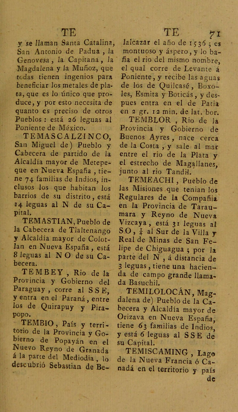 y se /laman Santa Catalina, San Antonio de Padua , la Genovesa, la Capitana, la Magdalena y la Muñoz, que tedas tienen ingenios para beneficiar los metales de pla- ta, que es lo único que pro- duce, y por esto necesita de quanto es preciso de otros Pueblos : está 26 leguas al Poniente de México. T E M A SCALZÍNCO, San Miguel de) Pueblo y Cabecera de partido de la Alcaldía mayor de Metepe- que en Nueva España , tie- ne 74 familias de Indios, in- clusos los que habitan los barrios de su distrito, está 14 leguas al N de su Ca- pital, TEMASTIAN, Pueblo de la Cabecera de Tlaltenango y Alcaldía mayor de Colot- lan en Nueva España, está 8 leguas al N O de su Ca- becera. TEMBEY , Rio de la Provincia y Gobierno del Paraguay , corre al S S E, y entra en el Paraná, entre los de Quirapuy y Pira- popo. TEMBIO, País y terri- torio de la Provincia y Go- bierno de Popayán en el Nuevo Rey no de Granada a la parte del Mediodía , 10 descubrió Sebastian de Be- íalcazar el año de 1536 5 es montuoso y áspero, y lo ba- ña el rio del mismo nombre, el qual corre de Levante á Poniente, y recibe las aguas de los de Quilcasé, Boxo- les, Esmita y Boticás , y des- pués entra en el de Patia en 2 gr. 12 min. de lat. bor. TEMBLOR , Rio de la Provincia y Gobierno de Buenos Ayres , nace cerca de la Costa , y sale al mar entre el rio de la Plata y el estrecho de Magallanes, junto al rio Tandil.’ TEMEACHI, Pueblo de las Misiones que tenían los Regulares de la Compañía en la Provincia de Tarau- mara y Reyno de Nueva Vizcaya, está 31 leguas ai SO, ^ al Sur de la Villa y Real de Minas de San Fe- lipe de Chiguagua ; por la parte del N ? á distancia de 3 leguas, tiene una hacien- da de campo grande llama- da Basuchil. TEMILOLOCÁN, Mag- dalena de) Pueblo de la Ca- becera y Alcaldía mayor de Orizava en Nueva España, tiene 63 familias de Indios, y está 6 leguas al SSE de su Capital. TEMISCAMING , Lago de la Nueva Francia ó Ca- nadá en el territorio y país de