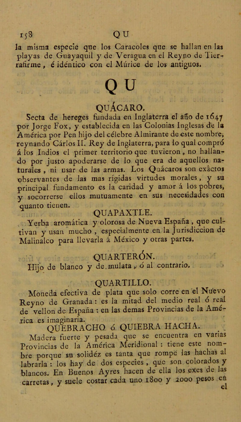 I jS QU la misma especie que los Caracoles que se hallan en las playas de Guayaquil y de Veragua en el Rey no de lier- ratirme, é idéntico con el Múrice de los antiguos. Q u QUÁCARO. Secta de hereges fundada en Inglaterra el año de 1647 por Jorge Fox, y establecida en las Colonias Inglesas de la América por Pen hijo del célebre Almirante de este nombre, reynando Cárlos II. Rey de Inglaterra, para lo qual compró á los Indios el primer territorio que tuvieron , no hallan- do por justo apoderarse de lo que era de aquellos na- turales , ni usar de las armas. Los Qaácaros son exactos observantes de las mas rígidas virtudes morales, y su principal fundamento es la caridad y amor á los pobres, y socorrerse ellos mutuamente en sus necesidades con quanto tienen. * QUAPAXTLE. Yerba aromática y olorosa de Nueva España , que cul- tivan y usan mucho , especialmente en la Jurisdicción de Malinalco para llevarla á México y otras partes. QUARTERÓN. Hijo de blanco y de.mulata, ó al contrario. QUARTILLO. Moneda efectiva de plata que solo corre en el Nuevo Reyno de Granada : es la mitad del medio real ó real de vellón de España : en las demas Provincias de la Amé- rica es imaginaria. QUEBRACHO ó QUIEBRA HACHA. Madera fuerte y pesada que se encuentra en vanas Provincias de la América Meridional : tiene este nom- bre porque su solidez es tanta que rompe las hachas al labrarla : los hay de dos especies , que son colorados y blancos. En Buenos Ayres hacen de ella los exes de las carretas, y suele costar cada uno 1800 y 2000 pesos en