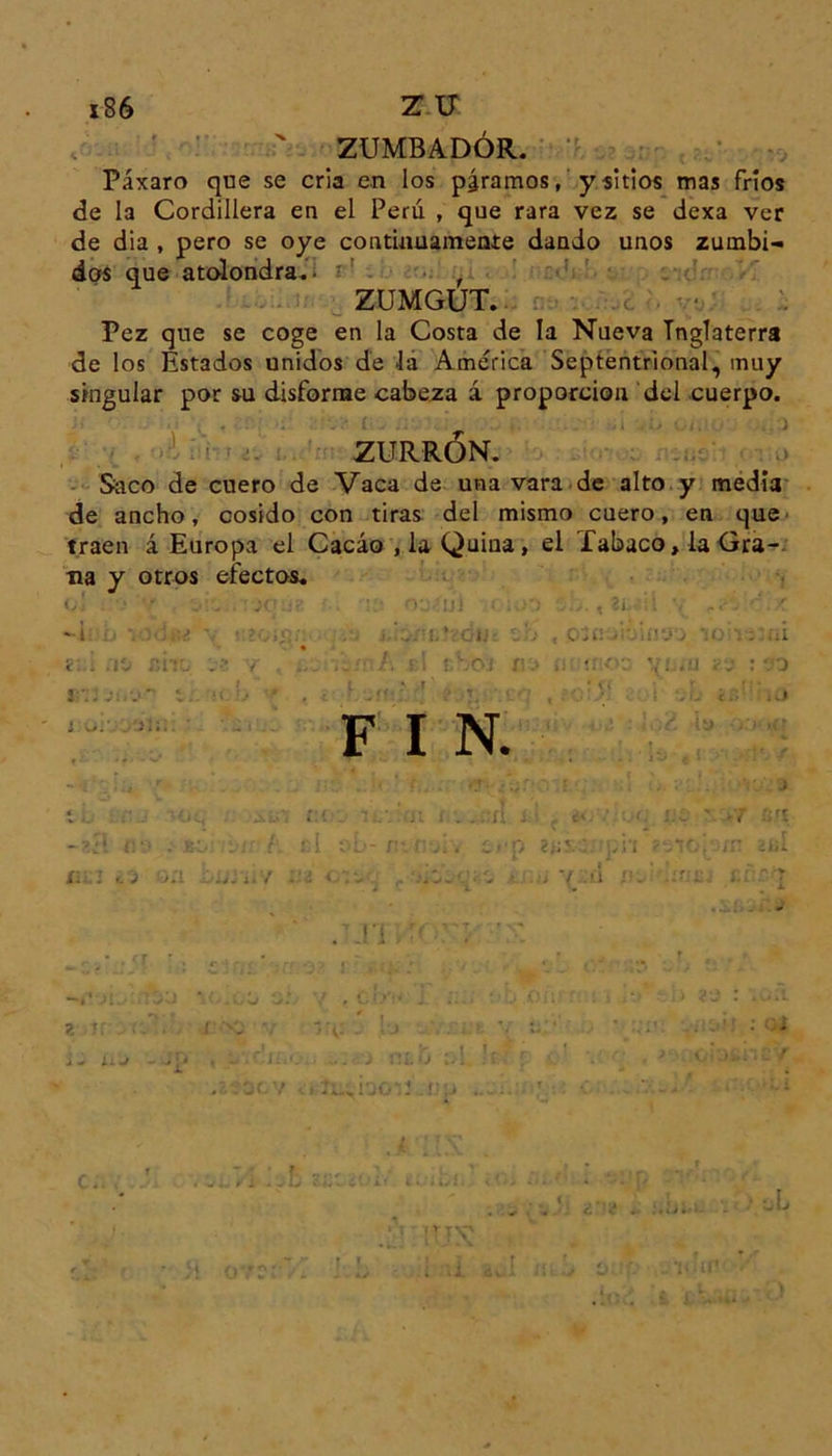 ZUMBADOR. Páxaro que se cria en los páramos, y sitios mas fríos de la Cordillera en el Perú , que rara vez se dexa ver de dia , pero se oye continuamente dando unos zumbi- dos que atolondra. , ZUMGUT. Pez que se coge en la Costa de la Nueva Inglaterra de los Estados unidos de la América Septentrional, muy singular por su disforme cabeza á proporción del cuerpo. ZURRÓN. Saco de cuero de Vaca de una vara de alto y medía de ancho, cosido con tiras del mismo cuero, en que traen ¿Europa el Cacao , la Quina, el Tabaco, la Gra- ma y otros efectos. •¿•te X' iZ ■ ■!:• Tj.'ui -r. ;.0 ib. , 2WÍl i • ' . i ••?•■..i<í: i• tb ,t:a ■ í'-j j -¡oh ; ai í:.i ;iíi nht f (• L ti ?bo¡ r¡> a :¡: .11 v :- o y - * r l{■ \J . f r? ‘íf •■•' I. ¿íjlC'jQ F I N. , ' . :;;r- • J ib : r .• -'Oq . Ai.' í:( lf.' ji i . . ,:ít i : .. í« ;.c \ -7 3H -«1 na i'jivh rd ob- m.t qái aJj*v .a. ot¿. .TJTi -•• u •> - 2 Tí > ¡¿a V ’íj líf f bou np ... •