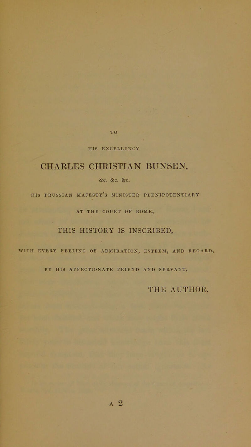 ms EXCELLENCY CHARLES CHRISTIAN BUNSEN, &amp;c. &amp;c. &amp;c. HIS PRUSSIAN majesty’s MINISTER PLENIPOTENTIARY AT THE COURT OF ROME, THIS HISTORY IS INSCRIBED, WITH EVERY FEELING OF ADMIRATION, ESTEEM, AND REGARD, BY HIS AFFECTIONATE FRIEND AND SERVANT, THE AUTHOR