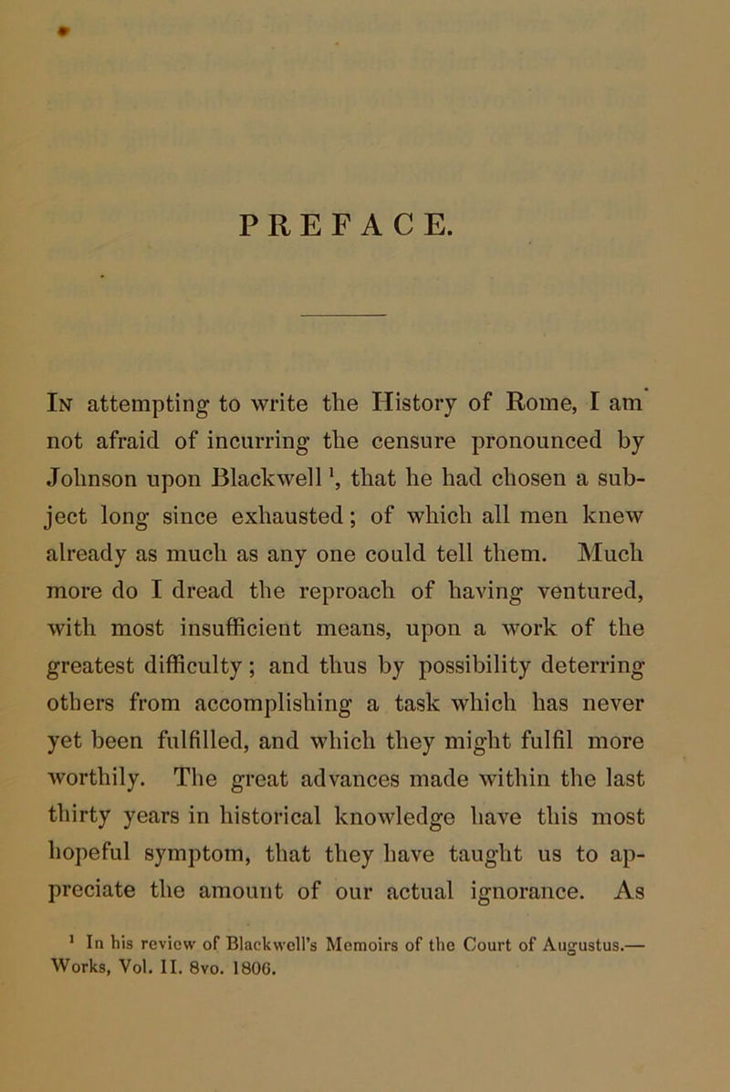 PREFACE. In attempting to write the History of Rome, I am not afraid of incurring the censure pronounced by Johnson upon Blackwell that he had chosen a sub- ject long since exhausted; of which all men knew already as much as any one could tell them. Much more do I dread the reproach of having ventured, with most insufficient means, upon a work of the greatest difficulty; and thus by possibility deterring others from accomplishing a task which has never yet been fulfilled, and which they might fulfil more worthily. The great advances made within the last thirty years in historical knowledge have this most hopeful symptom, that they have taught us to ap- preciate the amount of our actual ignorance. As ’ In his review of Blackwell’s Memoirs of the Court of Augustus.—