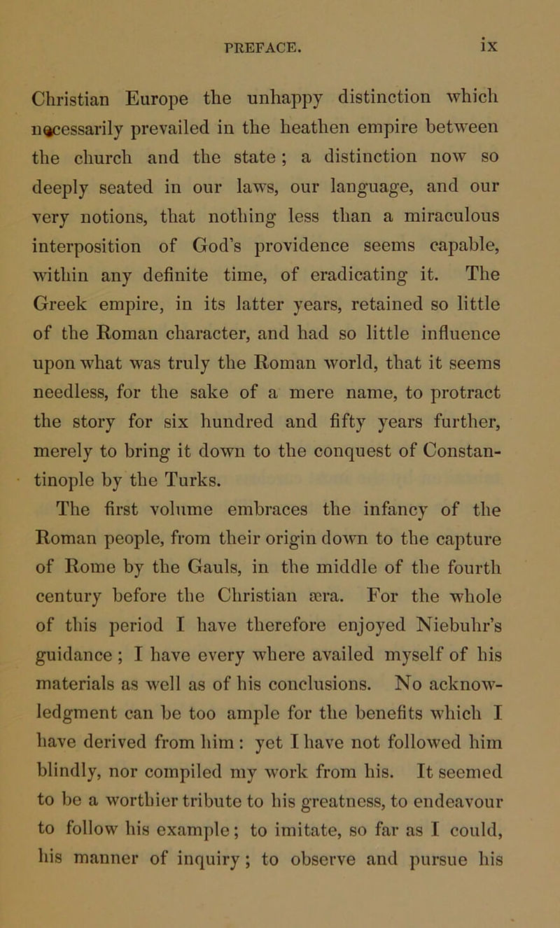 Christian Europe the unhappy distinction which n^essarily prevailed in the heathen empire between the church and the state; a distinction now so deeply seated in our laws, our language, and our very notions, that nothing less than a miraculous interposition of God’s providence seems capable, within any definite time, of eradicating it. The Greek empire, in its latter years, retained so little of the Roman character, and had so little influence upon what was truly the Roman world, that it seems needless, for the sake of a mere name, to protract the story for six hundred and fifty years further, merely to bring it down to the conquest of Constan- tinople by the Turks. The first volume embraces the infancy of the Roman people, from their origin down to the capture of Rome by the Gauls, in the middle of the fourth century before the Christian £era. For the whole of this period I have therefore enjoyed Niebuhr’s guidance ; I have every where availed myself of his materials as well as of his conclusions. No acknow- ledgment can be too ample for the benefits which I have derived from him : yet I have not followed him blindly, nor compiled my work from his. It seemed to be a worthier tribute to his greatness, to endeavour to follow his example; to imitate, so far as I could, his manner of inquiry ; to observe and pursue his