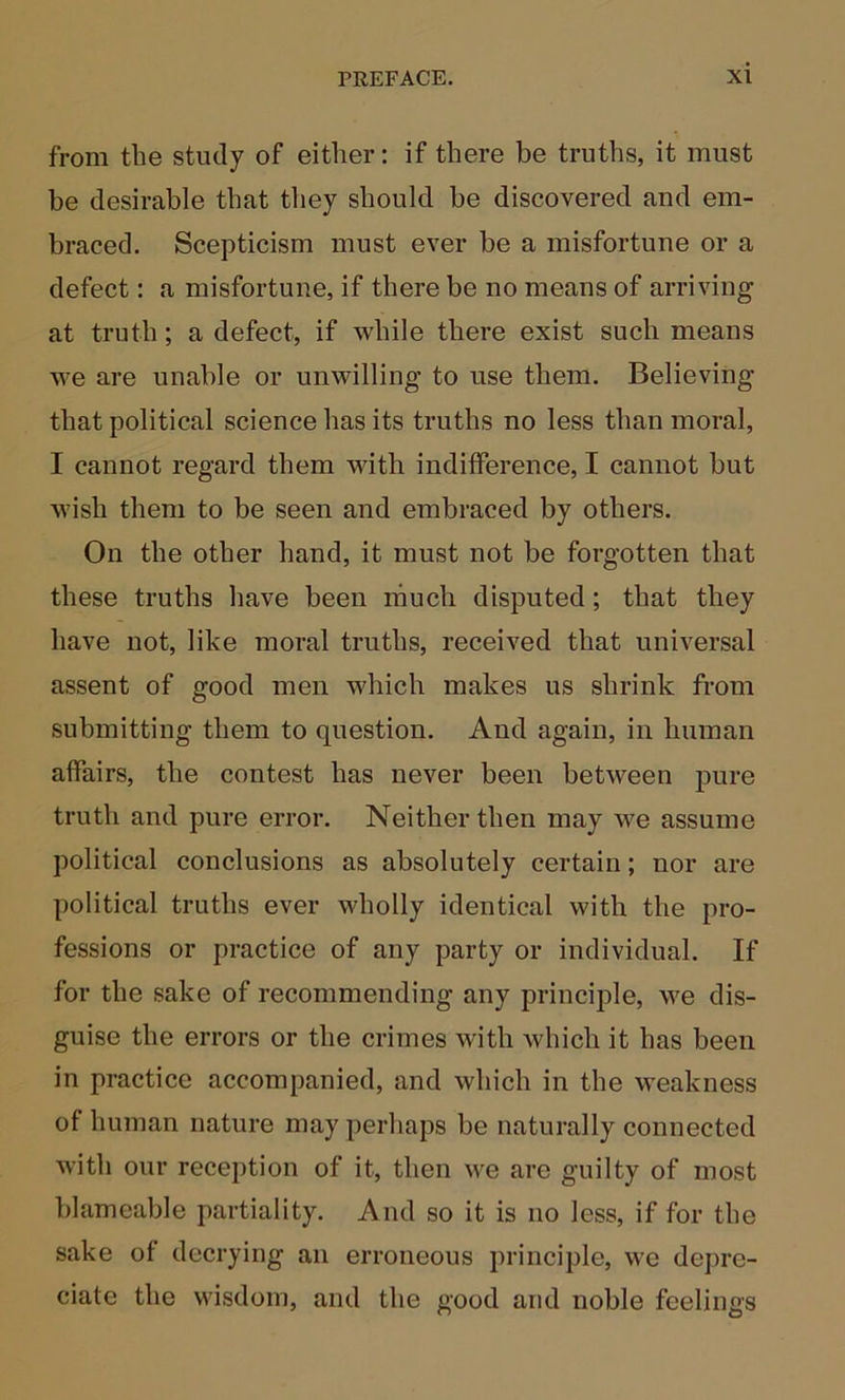 from the study of either; if there be truths, it must be desirable that they should be discovered and em- braced. Scepticism must ever be a misfortune or a defect: a misfortune, if there be no means of arriving at truth; a defect, if while there exist such means we are unable or unwilling to use them. Believing that political science has its truths no less than moral, I cannot regard them with indifference, I cannot but wish them to be seen and embraced by others. On the other hand, it must not be forgotten that these truths have been much disputed; that they have not, like moral truths, received that universal assent of good men which makes us shrink from submitting them to question. And again, in human affairs, the contest has never been between pure truth and pure error. Neither then may we assume political conclusions as absolutely certain; nor are political truths ever wholly identical with the pro- fessions or practice of any party or individual. If for the sake of recommending any principle, we dis- guise the errors or the crimes with which it has been in practice accompanied, and which in the weakness of human nature may perhaps be naturally connected with our reception of it, then we are guilty of most blameable partiality. And so it is no less, if for the sake of decrying an erroneous principle, we depre- ciate the wisdom, and the good and noble feelings