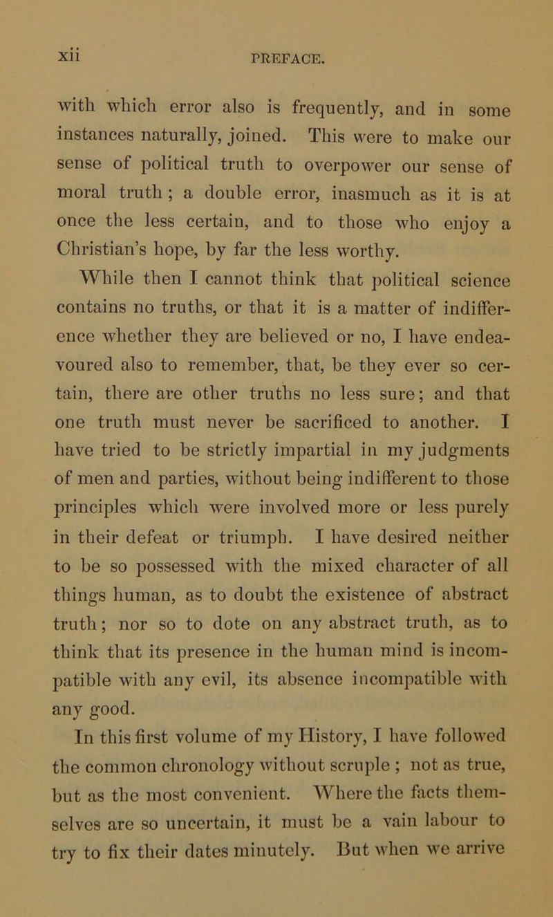 with which error also is frequently, and in some instances naturally, joined. This were to make our sense of political truth to overpower our sense of moral truth ; a double error, inasmuch as it is at once the less certain, and to those who enjoy a Christian’s hope, by far the less worthy. While then I cannot think that political science contains no truths, or that it is a matter of indiffer- ence whether they are believed or no, I have endea- voured also to remember, that, be they ever so cer- tain, there are other truths no less sure; and that one truth must never be sacrificed to another. I have tried to be strictly impartial in my judgments of men and parties, without being indifferent to those principles which were involved more or less purely in their defeat or triumph. I have desired neither to be so possessed with the mixed character of all things human, as to doubt the existence of abstract truth; nor so to dote on any abstract truth, as to think that its presence in the human mind is incom- patible with any evil, its absence incompatible with any good. In this first volume of my History, I have followed the common chronology without scruple ; not as true, but as the most convenient. Where the facts them- selves are so uncertain, it must be a vain labour to try to fix their dates minutely. But when we arrive