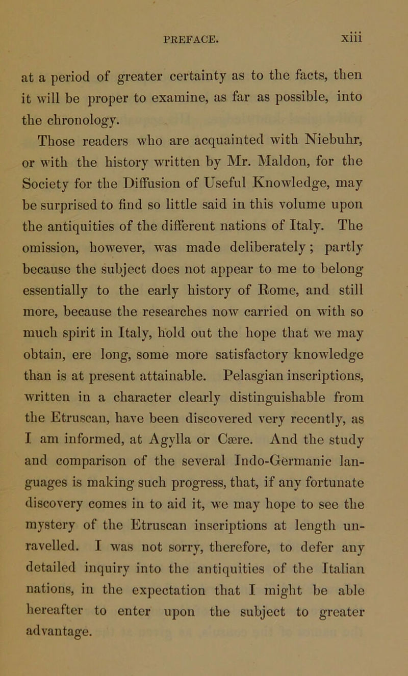 at a period of greater certainty as to the facts, then it will be proper to examine, as far as possible, into the chronology. Those readers who are acquainted with Niebuhr, or with the history written by Mr. Maldon, for the Society for the Diffusion of Useful Knowledge, may be surprised to find so little said in this volume upon the antiquities of the different nations of Italy. The omission, however, was made deliberately; partly because the subject does not appear to me to belong essentially to the early history of Rome, and still more, because the researches now carried on with so much spirit in Italy, hold out the hope that we may obtain, ere long, some more satisfactory knowledge than is at present attainable. Pelasgian inscriptions, written in a character clearly distinguishable from the Etruscan, have been discovered very recently, as I am informed, at Agylla or Cajre. And the study and comparison of the several Indo-Germanic lan- guages is making such progress, that, if any fortunate discovery comes in to aid it, we may hope to see the mystery of the Etruscan inscriptions at length un- ravelled. I M'as not sorry, therefore, to defer any detailed inquiry into the antiquities of the Italian nations, in the expectation that I might be able hereafter to enter upon the subject to greater advantage.
