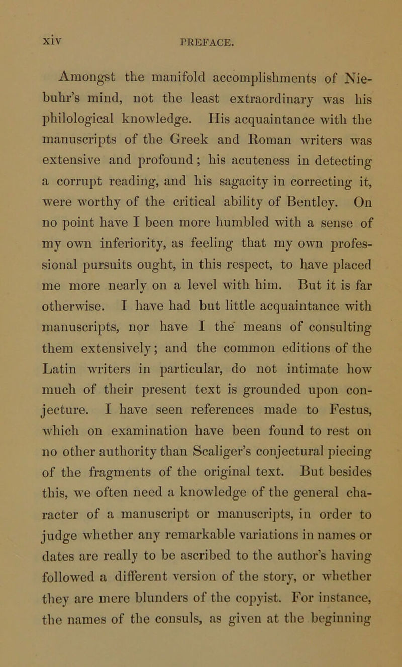 Amongst the manifold accomplishments of Nie- buhr’s mind, not the least extraordinary was his philological knowledge. His acquaintance with the manuscripts of the Greek and Roman MTiters was extensive and profound; his acuteness in detecting a corrupt reading, and his sagacity in correcting it, were worthy of the critical ability of Bentley. On no point have I been more humbled with a sense of my own inferiority, as feeling that my own jDrofes- sional pursuits ought, in this respect, to have placed me more nearly on a level with him. But it is far otherwise. I have had but little acquaintance with manuscripts, nor have I the means of consulting them extensively; and the common editions of the Latin writers in particular, do not intimate how much of their present text is grounded upon con- jecture. I have seen references made to Festus, which on examination have been found to rest on no other authority than Scaliger’s conjectural piecing of the fragments of the original text. But besides this, we often need a knowledge of the general cha- racter of a manuscript or manuscri])ts, in order to judge whether any remarkable variations in names or dates are really to be ascribed to the author’s having followed a different version of the story, or whether they are mere blunders of the co])yist. For instance, the names of the consuls, as given at the beginning