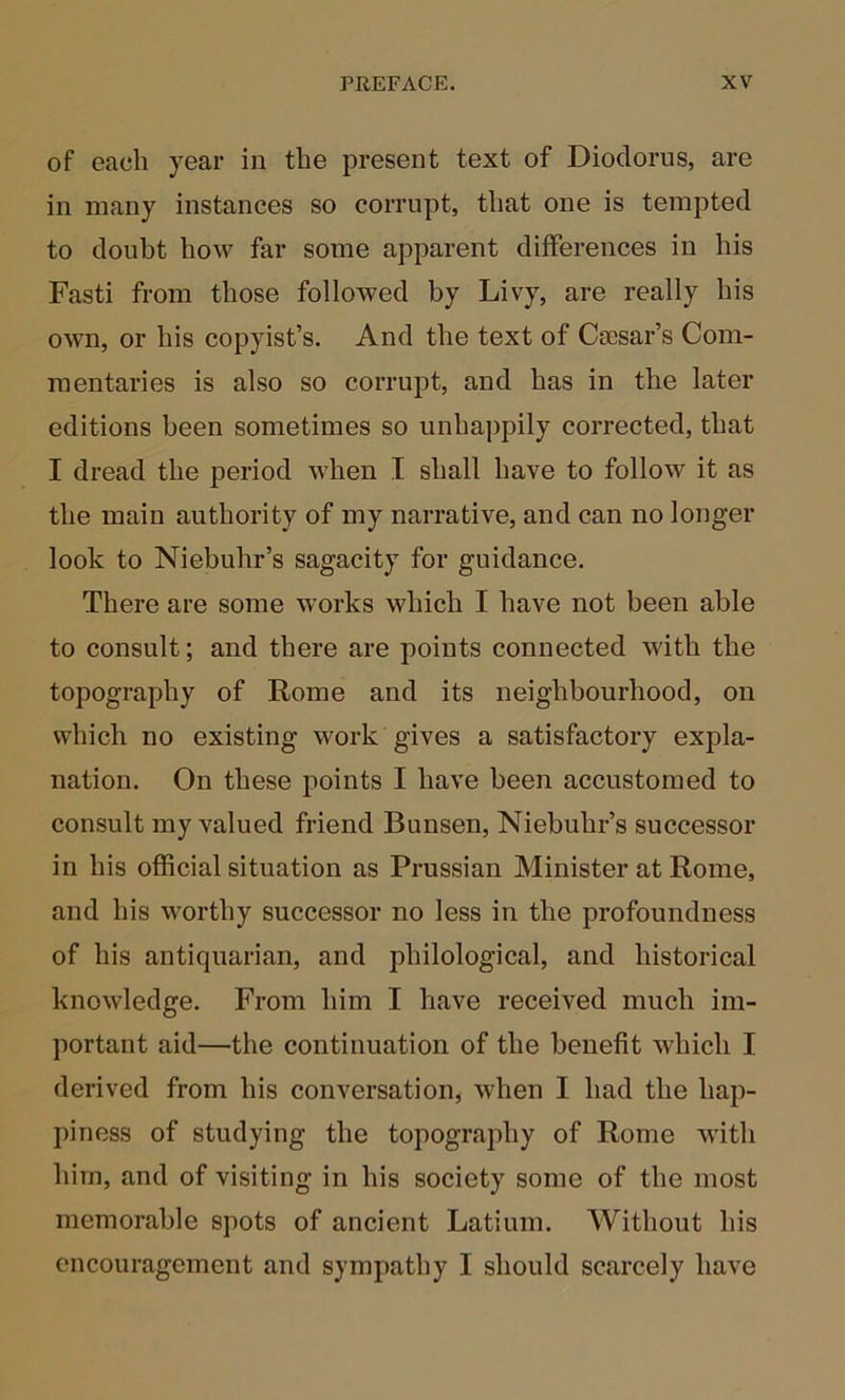 of each year in the present text of Diodorus, are in many instances so corrupt, that one is tempted to doubt how far some apparent differences in his Fasti from those followed by Livy, are really his own, or his copyist’s. And the text of Caesar’s Com- mentaries is also so corrupt, and has in the later editions been sometimes so unhappily corrected, that I dread the period when I shall have to follow it as the main authority of my narrative, and can no longer look to Niebuhr’s sagacity for guidance. There are some works which I have not been able to consult; and there are points connected with the topography of Rome and its neighbourhood, on which no existing work gives a satisfactory expla- nation. On these points I have been accustomed to consult my valued friend Bunsen, Niebuhr’s successor in his official situation as Prussian Minister at Rome, and his worthy successor no less in the profoundness of his antiquarian, and philological, and historical knowledge. From him I have received much im- portant aid—the continuation of the benefit which I derived from his conversation, when I had the hap- piness of studying the topography of Rome wdth him, and of visiting in his society some of the most memorable spots of ancient Latium. Without his encouragement and sympathy I should scarcely have