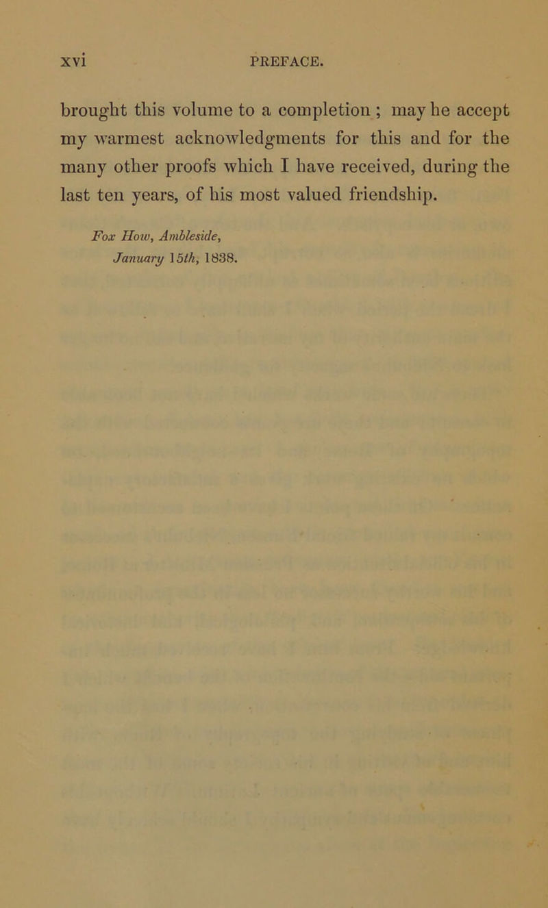 brought this volume to a completion ; may he accept my warmest acknowledgments for this and for the many other proofs which I have received, during the last ten years, of his most valued friendship. Fox Hoiv, Ambleside, January \bth, 1838.