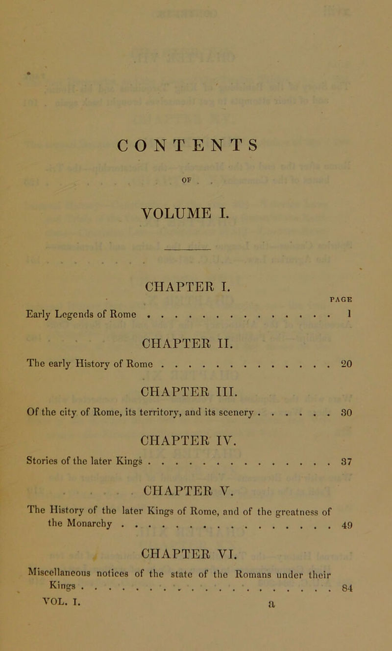 CONTENTS OF . . VOLUME I. CHAPTER I. PAGE Early Legends of Rome 1 CHAPTER II. The early History of Romo 20 CHAPTER III. Of the city of Rome, its territory, and its scenery 30 CHAPTER IV. Stories of the later Kings 37 CHAPTER V. The History of the later Kings of Rome, and of the greatness of the Monarchy CHAPTER VI. Miscellaneous notices of the state of the Romans under their Kings 84 VOL. I. a