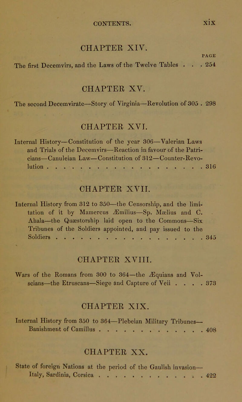 CHAPTER XIV. PAGE The first Decemvirs, and the Laws of the Twelve Tables . . . 254 CHAPTER XV. The second Decemvirate—Story of Virginia—Revolution of 305 . 298 CHAPTER XVI. Internal History—Constitution of the year 306—Valerian Laws and Trials of the Decemvirs—Reaction in favour of the Patri- cians—Canuleian Law—Constitution of 312—Counter-Revo- lution 316 CHAPTER XVII. Internal History from 312 to 350—the Censorship, and the limi- tation of it by Mamercus iEmilius—Sp. Maelius and C. Ahala—the Quaestorship laid open to the Commons—Six Tribunes of the Soldiers appointed, and pay issued to the Soldiers 345 CHAPTER XVIII. Wars of the Romans from 300 to 364—the ^Equians and Vol- scians—the Etruscans—Siege and Capture of Veii .... 373 CHAPTER XIX. Internal History from 350 to 364—Plebeian Military Tribunes— Banishment of Camillas 408 CHAPTER XX. State of foreign Nations at the period of the Gaulish invasion— Italy, Sardinia, Corsica 422