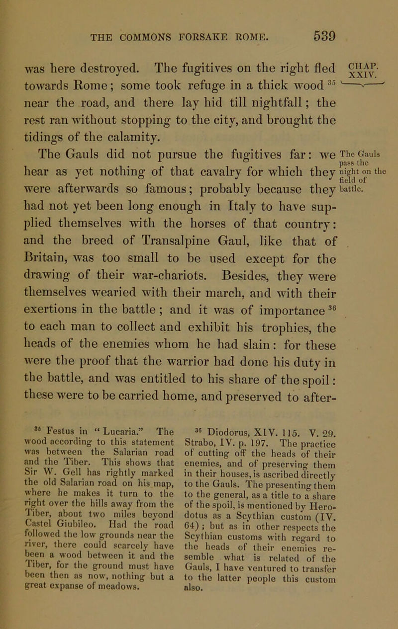 was here destroyed. The fugitives on the right fled xxfv' towards Rome; some took refuge in a thick wood ^—' near the road, and there lay hid till nightfall; the rest ran without stopping to the city, and brought the tidings of the calamity. The Gauls did not pursue the fugitives far: we The Oauis ° pass the hear as yet nothing of that cavalry for which they ti'c were afterwards so famous; probably because they hattie. had not yet been long enough in Italy to have sup- plied themselves with the horses of that country: and the breed of Transalpine Gaul, like that of Britain, was too small to be used except for the drawing of their war-chariots. Besides, they were themselves wearied with their march, and with their exertions in the battle ; and it was of importance to each man to collect and exhibit his trophies, the heads of the enemies whom he had slain: for these were the proof that the warrior had done his duty in the battle, and was entitled to his share of the spoil: these were to be carried home, and preserved to after- Festus in “ Lucaria.” The wood according to this statement was between the Salarian road and the Tiber. This shows that Sir W. Gell has rightly marked the old Salarian road on his map, where he makes it turn to the right over the hills away from the Tiber, about two miles beyond Castel Giubileo. Had the road followed the low grounds near the river, there could scarcely have been a wood between it and the Tiber, for the ground must have been then as now, nothing but a great expanse of meadows. Diodorus, XIV. 115. V. 29. Strabo, IV. p. 197. The practice of cutting off' the heads of their enemies, and of preserving them in their houses, is ascribed directly to the Gauls. The presenting them to the general, as a title to a share of the spoil, is mentioned by Hero- dotus as a Scythian custom (IV. 64) ; but as in other respects the Scythian customs with regard to the heads of their enemies re- semble what is related of the Gauls, I have ventured to transfer to the tatter people this custom also.