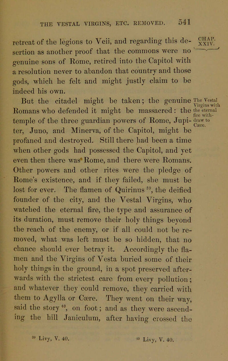 retrecTt of the legions to Veii, and regarding tins de- g^tv.' sertion as another proof that the commons were no ' genuine sons of Rome, retired into the Capitol with a resolution never to abandon that country and those gods, which he felt and might justly claim to be indeed his own. But the citadel might be taken; the genuine tloVestal ° ° Virgins with Romans who defended it might be massacred : the the eteraai ° , fire with- temple of the three guardian powers of Rome, Jupi-^rawto ter, Juno, and Minerva, of the Capitol, might be profaned and destroyed. Still there had been a time when other gods had possessed the Capitol, and yet even then there was’'Rome, and there were Romans. Other powers and other rites were the pledge of Rome’s existence, and if they failed, she must be lost for ever. The flamen of Quirinus the deified founder of the city, and the Vestal Virgins, who watched the eternal fire, the type and assurance of its duration, must remove their holy things beyond the reach of the enemy, or if all could not be re- moved, what was left must be so hidden, that no chance should ever betray it. Accordingly the fla- men and the Virgins of Vesta buried some of their holy things in the ground, in a spot preserved after- wards with the strictest care from every pollution; and whatever they could remove, they carried with them to Agylla or Caere. They went on their way, said the story on foot; and as they were ascend- ing the hill Janiculum, after having crossed the Livy, V. 40. Livy, V. 40.
