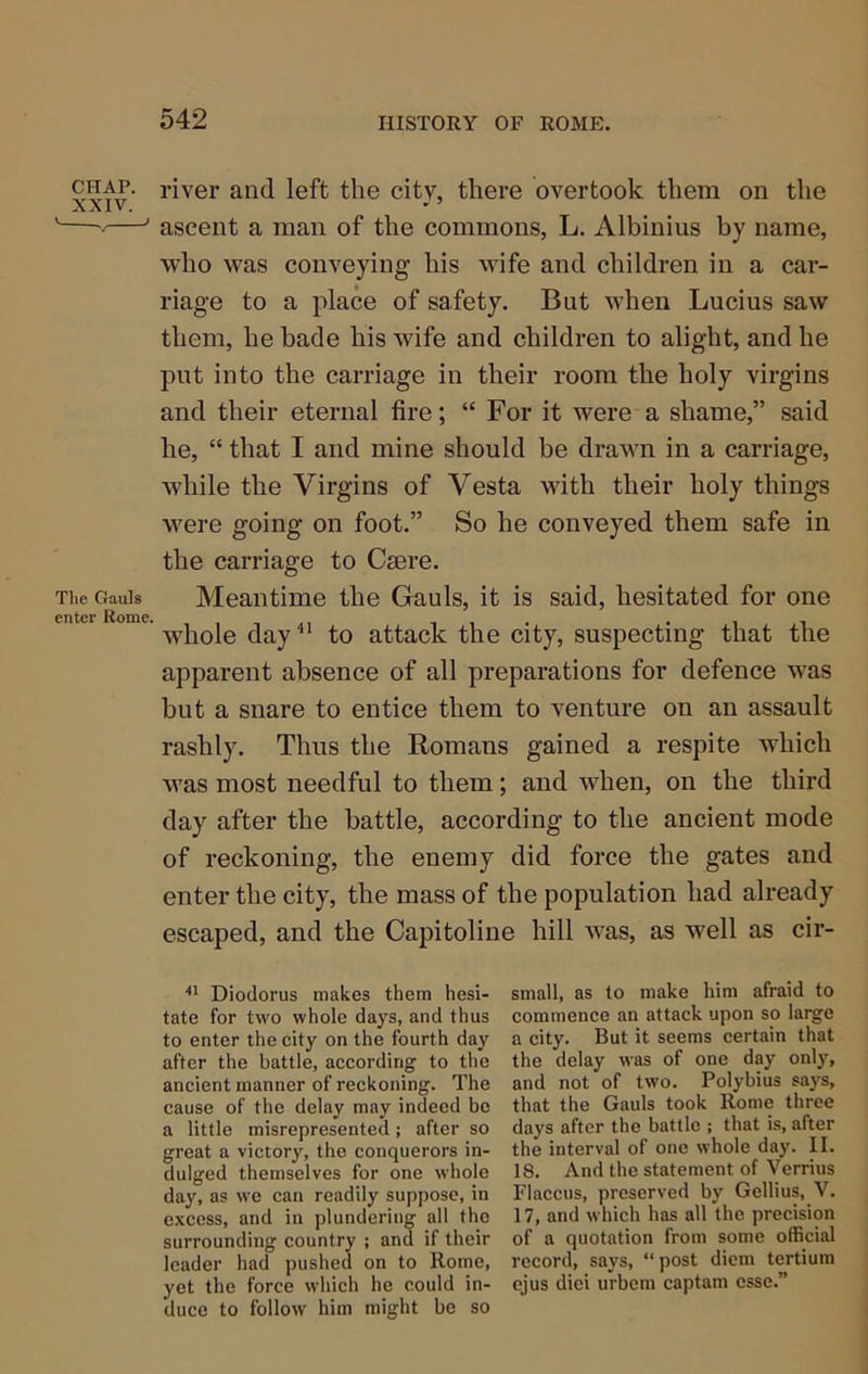CHAP. XXIV. The Gauls enter Rome, river and left the city, there overtook them on the ascent a man of the commons, L. Albinius by name, who was conveying his wife and children in a car- riage to a place of safety. But when Lucius saw them, he bade his wife and children to alight, and he put into the carriage in their room the holy virgins and their eternal fire; “ For it were a shame,” said he, “ that I and mine should be drawn in a carriage, while the Virgins of Vesta with their holy things were going on foot.” So he conveyed them safe in the carriage to Caere. Meantime the Gauls, it is said, hesitated for one whole day to attack the city, suspecting that the apparent absence of all preparations for defence was but a snare to entice them to venture on an assault rashly. Thus the Romans gained a respite which was most needful to them; and when, on the third day after the battle, according to the ancient mode of reckoning, the enemy did force the gates and enter the city, the mass of the population had already escaped, and the Capitoline hill was, as well as cir- Diodorus makes them hesi- tate for two whole days, and thus to enter the city on the fourth day after the battle, according to the ancient manner of reckoning. The cause of the delay may indeed be a little misrepresented; after so great a victory, the conquerors in- dulged themselves for one whole day, as we can readily suppose, in excess, and in plundering all the surrounding country ; and if their leader had pushed on to Rome, yet the force which he could in- duce to follow him might be so small, as to make him afraid to commence an attack upon so large a city. But it seems certain that the delay was of one day onljq and not of two. Polybius says, that the Gauls took Rome three days after the battle ; that is, after the interval of one whole day. II. 18. And the statement of Verrius Flaccus, preserved by Gellius, V. 17, and which has all the precision of a quotation from some official record, says, “ post diem tertium cjus diei urbem captam esse.”