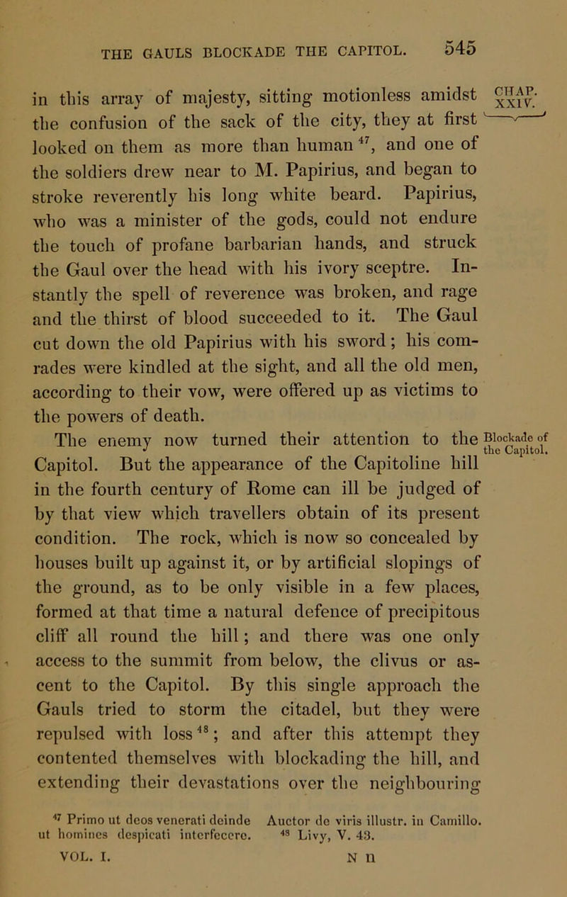 THE GAULS BLOCKADE THE CAPITOL. in this array of majesty, sitting motionless amidst the confusion of the sack of the city, they at first ' looked on them as more than human and one of the soldiers drew near to M. Papirius, and began to stroke reverently his long white beard. Papirius, who was a minister of the gods, could not endure the touch of profane barbarian hands, and struck the Gaul over the head with his ivory sceptre. In- stantly the spell of reverence was broken, and rage and the thirst of blood succeeded to it. The Gaul cut down the old Papirius with his sword; his com- rades were kindled at the sight, and all the old men, according to their vow, were offered up as victims to the powers of death. The enemy now turned their attention to the Blockade of ^ the Capitol. Capitol. But the appearance of the Capitoline hill in the fourth century of Rome can ill be judged of by that view which travellers obtain of its present condition. The rock, which is now so concealed by houses built up against it, or by artificial slopings of the ground, as to be only visible in a few places, formed at that time a natural defence of precipitous cliff all round the hill; and there was one only access to the summit from below, the clivus or as- cent to the Capitol. By this single approach the Gauls tried to storm the citadel, but they were repulsed with loss ; and after this attempt they contented themselves with blockading the hill, and extending their devastations over the neighbouring Primo ut decs venerati dcinde Auctor de viris illustr. in Camillo. ut homines dcspicati intcrfcccrc. Livy, V. 43. VOL. I. N n