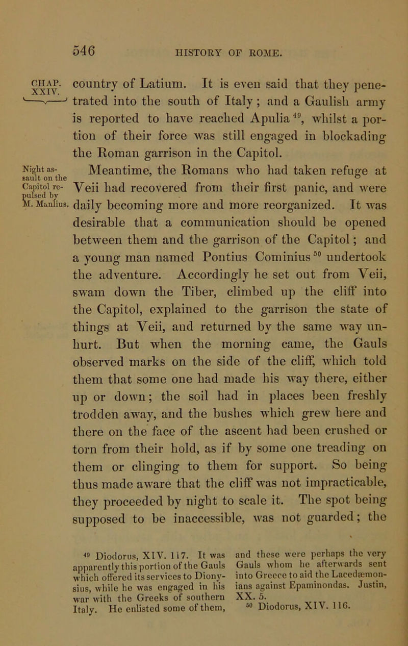 CHAP, country of Latium. It is even said that they pene- '— ' trated into the south of Italy ; and a Gaulish army is reported to have reached Apulia whilst a por- tion of their force was still engaged in blockading the Roman garrison in the Capitol, Night as- Meantime, the Romans who had taken refng;e at Eault on the ^ ® Capitol re- Veii had recovered from their first panic, and were pulsed by * M. Manlius, daily becoming more and more reorganized. It was desirable that a communication should be opened between them and the garrison of the Capitol; and a young man named Pontius Cominius undertook the adventure. Accordingly he set out from Veii, swam down the Tiber, climbed up the cliff into the Capitol, explained to the garrison the state of things at Veii, and returned by the same way un- hurt. But when the morning came, the Gauls observed marks on the side of the cliff, which told them that some one had made his way there, either up or down; the soil had in places been freshly trodden away, and the bushes which grew here and there on the face of the ascent had been crushed or torn from their hold, as if by some one treading on them or clinging to them for support. So being thus made aware that the cliff was not impracticable, they proceeded by night to scale it. The spot being supposed to be inaccessible, was not guarded; the « Diodorus, XIV. 117. It was and these were perhaps the very apparently this portion of the Gauls Gauls whom he afterwards sent which offered its services to Diony- into Greece to aid the Lacedasmon- sius, while he was engaged in his ians against Epaminondas. Justin, war with the Greeks of southern XX. 5. Italy. He enlisted some of them, “ Diodorus, XIV. 1IG.