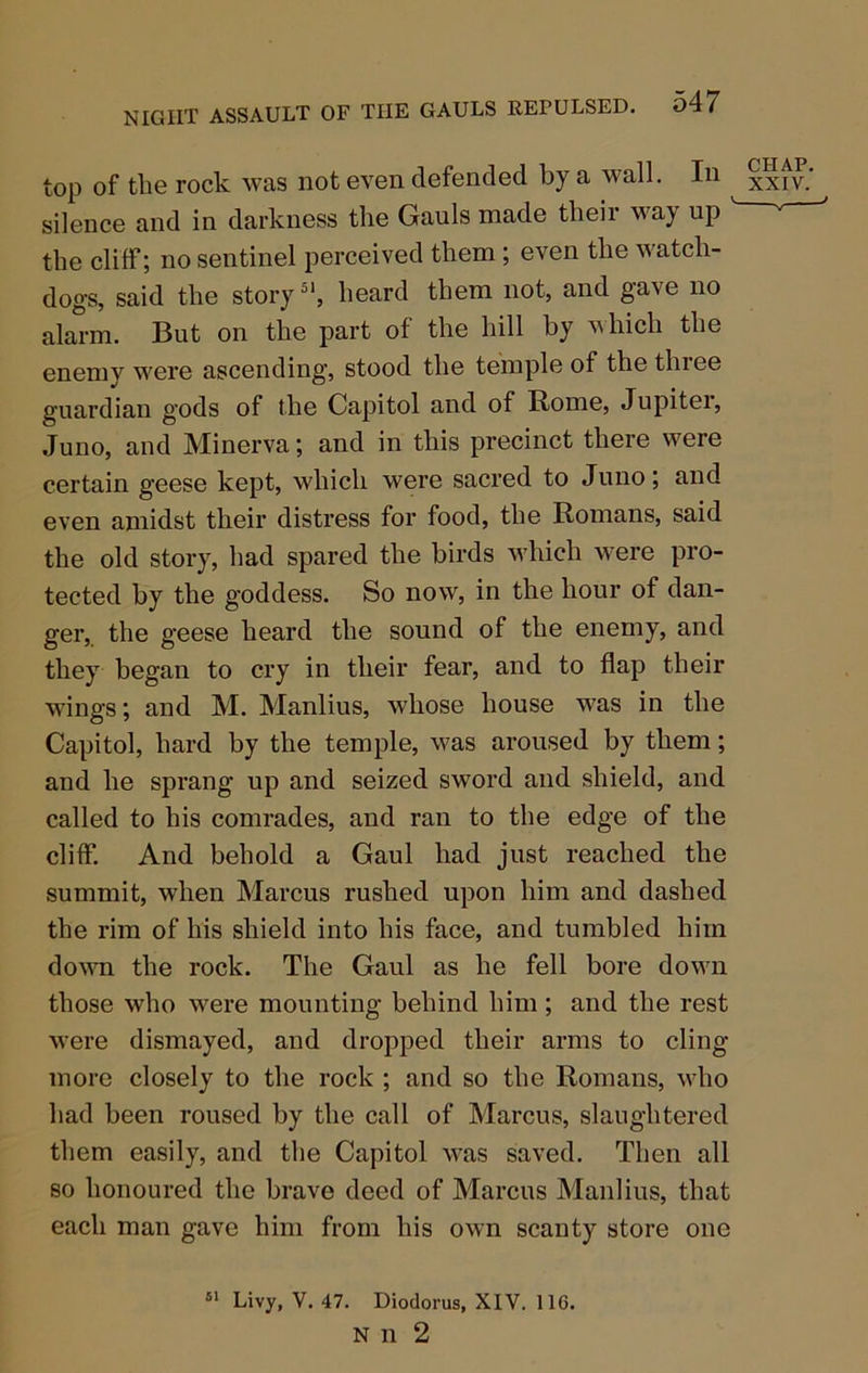 top of the rock was not even defended by a wall. In xxfv.‘ ^ silence and in darkness the Gauls made their way up ' '' ' the cliff; no sentinel perceived them; even the watch- dogs, said the story heard them not, and gave no alarm. But on the part of the hill by vhich the enemy were ascending, stood the temple of the three guardian gods of the Capitol and of Rome, Jupitei, Juno, and Minerva; and in this precinct there were certain geese kept, which were sacred to Juno; and even amidst their distress for food, the Romans, said the old story, had spared the birds which were pro- tected by the goddess. So now, in the hour of dan- ger, the geese heard the sound of the enemy, and they began to cry in their fear, and to flap their W’ings; and M. Manlius, whose house was in the Capitol, hard by the temple, was aroused by them; and he sprang up and seized sword and shield, and called to his comrades, and ran to the edge of the cliff. And behold a Gaul had just reached the summit, when Marcus rushed upon him and dashed the rim of his shield into his face, and tumbled him dovTi the rock. The Gaul as he fell bore down those who were mounting behind him ; and the rest were dismayed, and dropped their arms to cling more closely to the rock ; and so the Romans, who had been roused by the call of Marcus, slaughtered them easily, and the Capitol was saved. Then all so honoured the brave deed of Marcus Manlius, that each man gave him from his own scanty store one Livy, V. 47. Diodorus, XIV. 116. N n 2