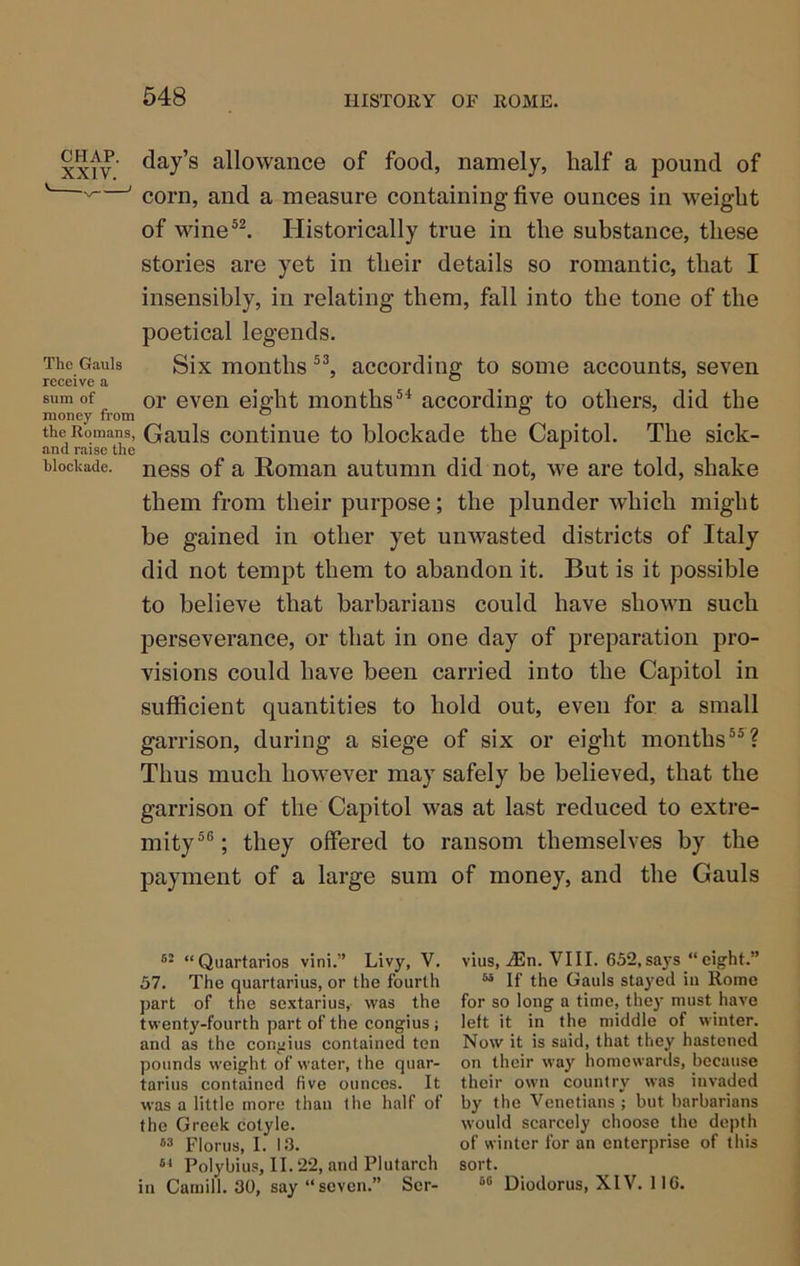CHAP, day’s allowance of food, namely, half a pound of ' —' corn, and a measure containing five ounces in weight of wine®^ Historically true in the substance, these stories are yet in their details so romantic, that I insensibly, in relating them, fall into the tone of the poetical legends. The Gauls Six months according to some accounts, seven receive a ^ sum of or even eight months®^ according to others, did the money fi'om ° “ the Romans, Gauls continue to blockade the Capitol. The sick- and raise the ^ hiockade. ness of a Roman autumn did not, we are told, shake them from their purpose; the plunder which might be gained in other yet unwasted districts of Italy did not tempt them to abandon it. But is it possible to believe that barbarians could have shown such perseverance, or that in one day of preparation pro- visions could have been carried into the Capitol in sufficient quantities to hold out, even for a small garrison, during a siege of six or eight months”? Thus much however may safely be believed, that the garrison of the Capitol was at last reduced to extre- mity” ; they offered to ransom themselves by the payment of a large sum of money, and the Gauls “Quartarios vini.” Livy, V, 57. The quartarius, or the fourth part of the sextarius, was the twenty-fourth part of the congius; and as the conjjius contained ten pounds weight of water, the quar- tarius contained five ounces. It was a little more than the half of the Greek cotyle. M Florus, I. 13. “ Polybius, II. 22, and Plutarch in Caniill. 30, say “ seven.” Scr- vius, .^En. VIII. 652,sa3's “eight.” “ If the Gauls stayed in Rome for so long a time, they must have left it in the middle of winter. Now it is said, that they hastened on their way homewards, because their own country was invaded by the Venetians ; but barbarians would scarcely choose the depth of winter for an enterprise of this sort. Diodorus, XIV. 116.